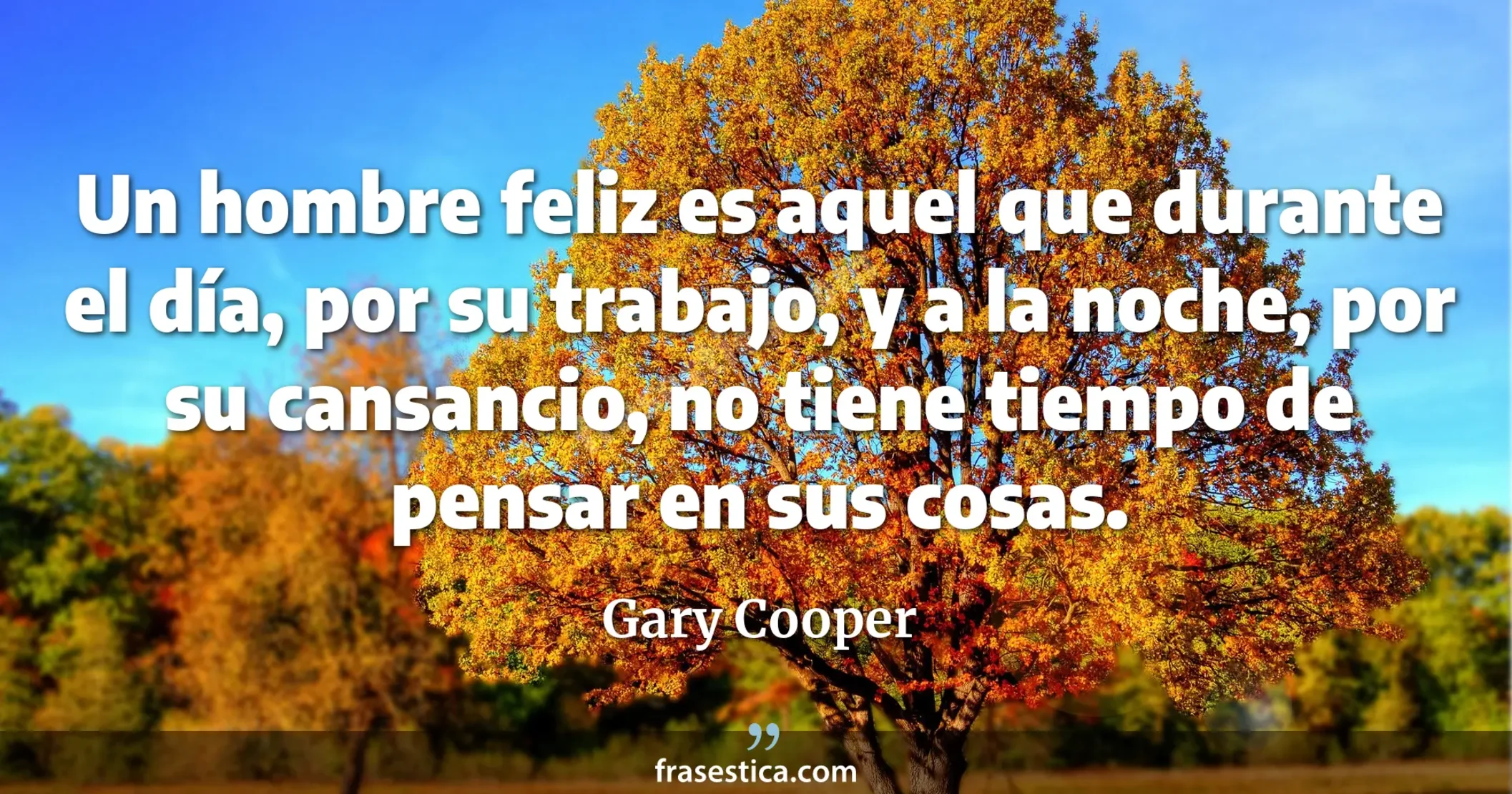 Un hombre feliz es aquel que durante el día, por su trabajo, y a la noche, por su cansancio, no tiene tiempo de pensar en sus cosas. - Gary Cooper