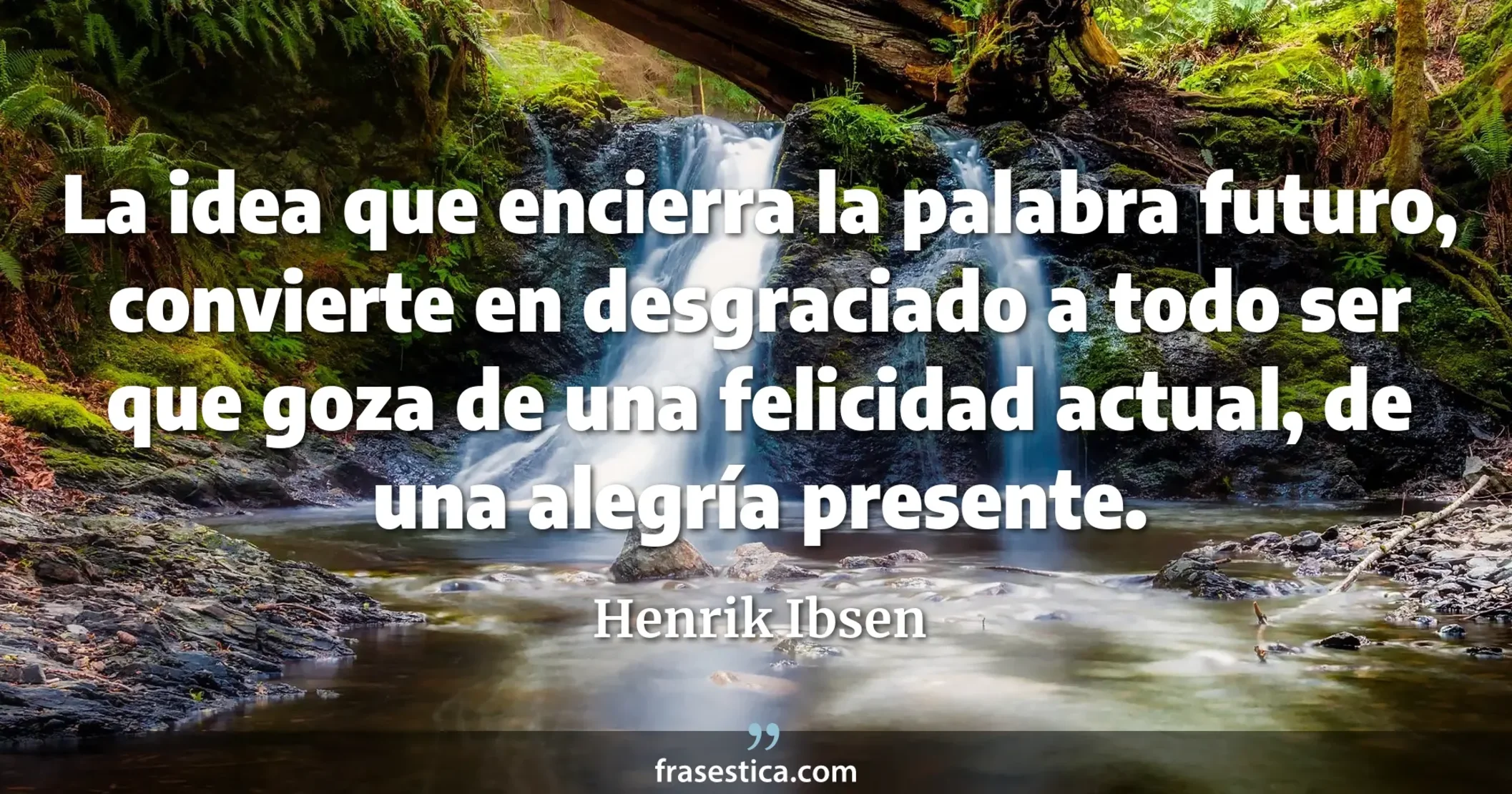 La idea que encierra la palabra futuro, convierte en desgraciado a todo ser que goza de una felicidad actual, de una alegría presente. - Henrik Ibsen