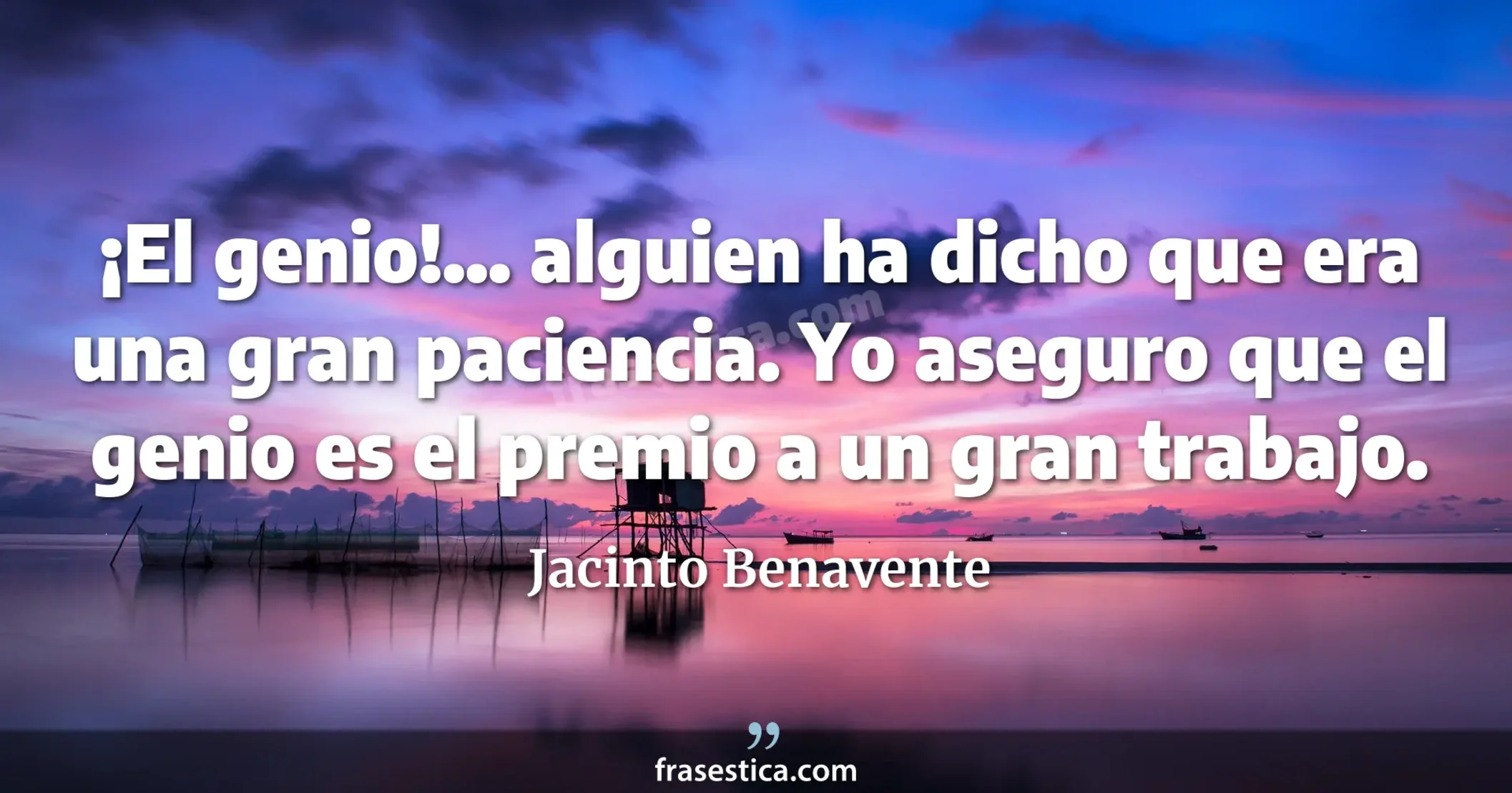 ¡El genio!... alguien ha dicho que era una gran paciencia. Yo aseguro que el genio es el premio a un gran trabajo. - Jacinto Benavente