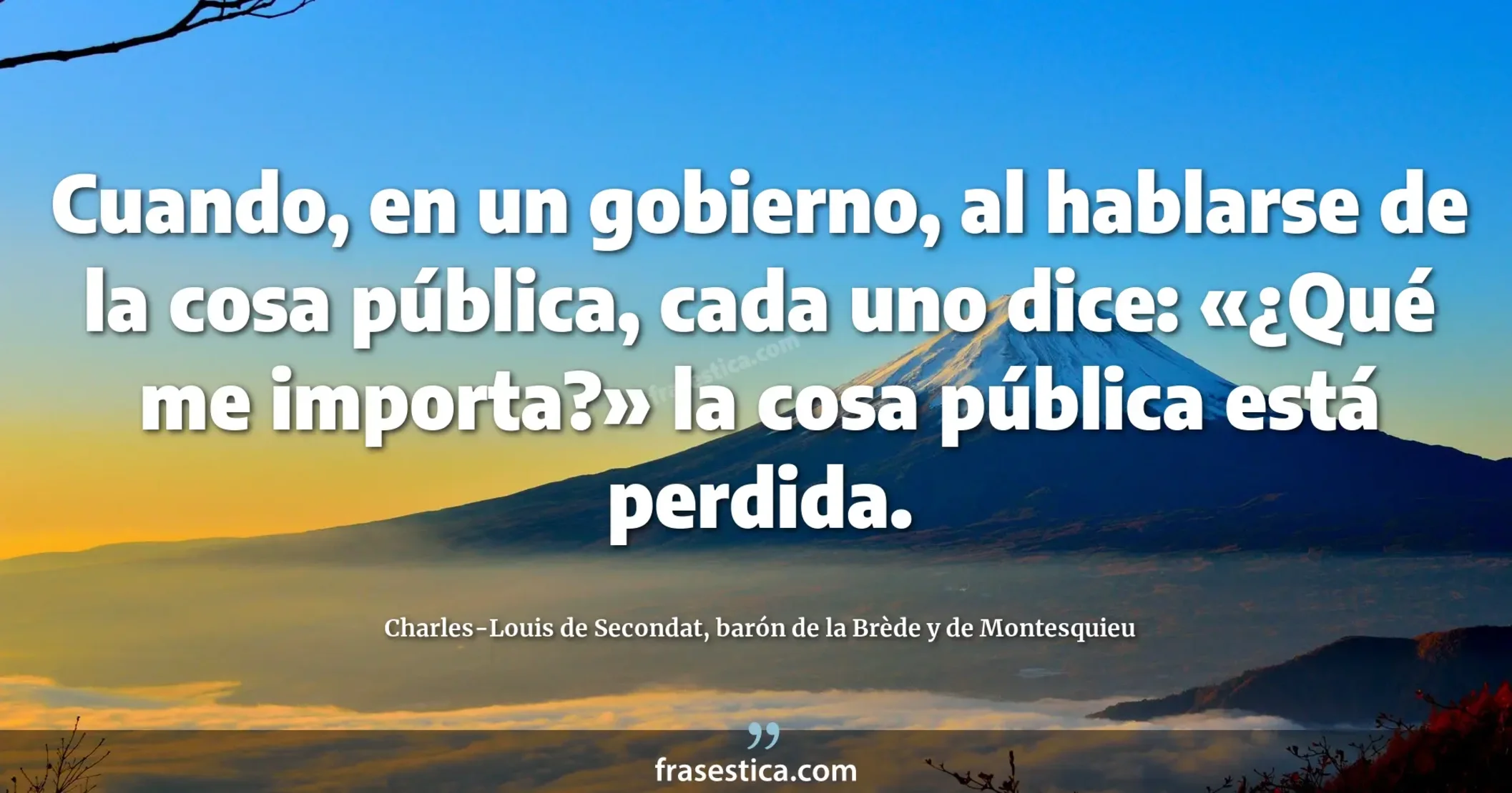 Cuando, en un gobierno, al hablarse de la cosa pública, cada uno dice: «¿Qué me importa?» la cosa pública está perdida. - Charles-Louis de Secondat, barón de la Brède y de Montesquieu