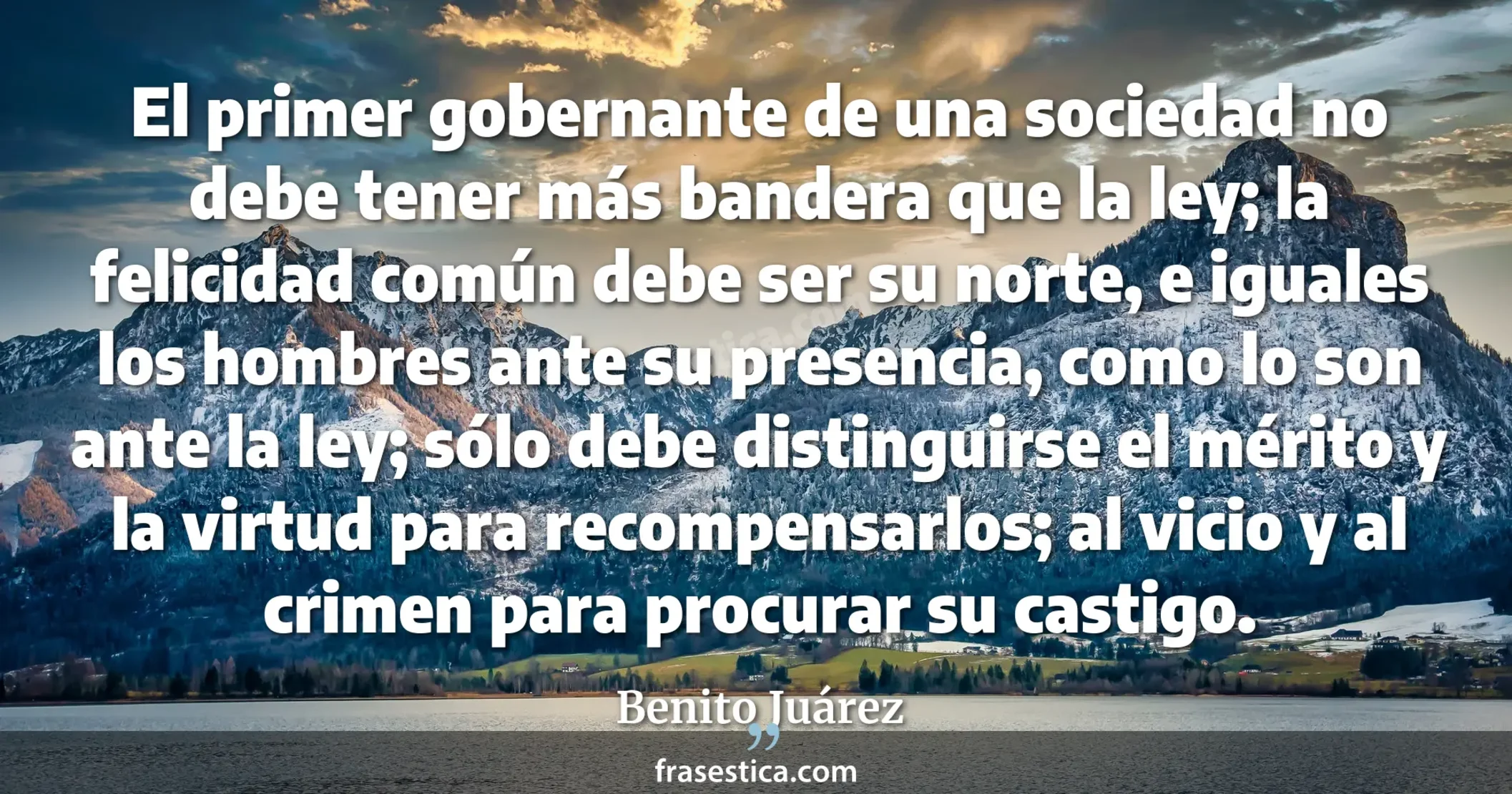 El primer gobernante de una sociedad no debe tener más bandera que la ley; la felicidad común debe ser su norte, e iguales los hombres ante su presencia, como lo son ante la ley; sólo debe distinguirse el mérito y la virtud para recompensarlos; al vicio y al crimen para procurar su castigo. - Benito Juárez