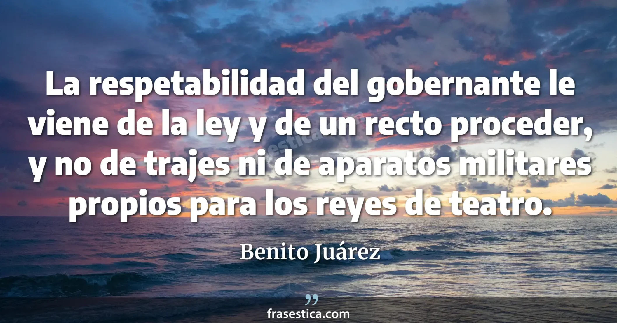 La respetabilidad del gobernante le viene de la ley y de un recto proceder, y no de trajes ni de aparatos militares propios para los reyes de teatro. - Benito Juárez