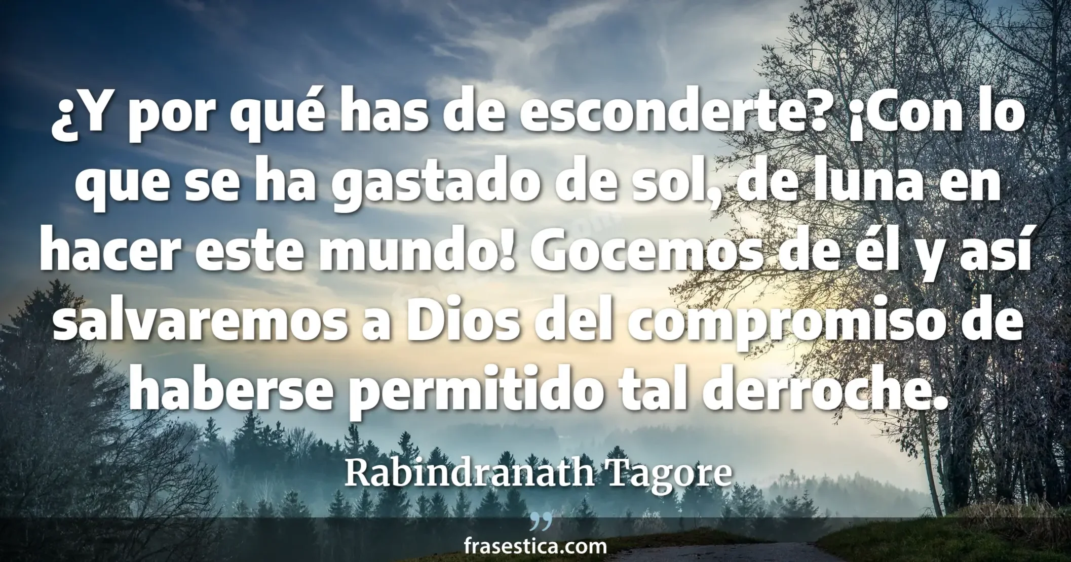 ¿Y por qué has de esconderte? ¡Con lo que se ha gastado de sol, de luna en hacer este mundo! Gocemos de él y así salvaremos a Dios del compromiso de haberse permitido tal derroche. - Rabindranath Tagore