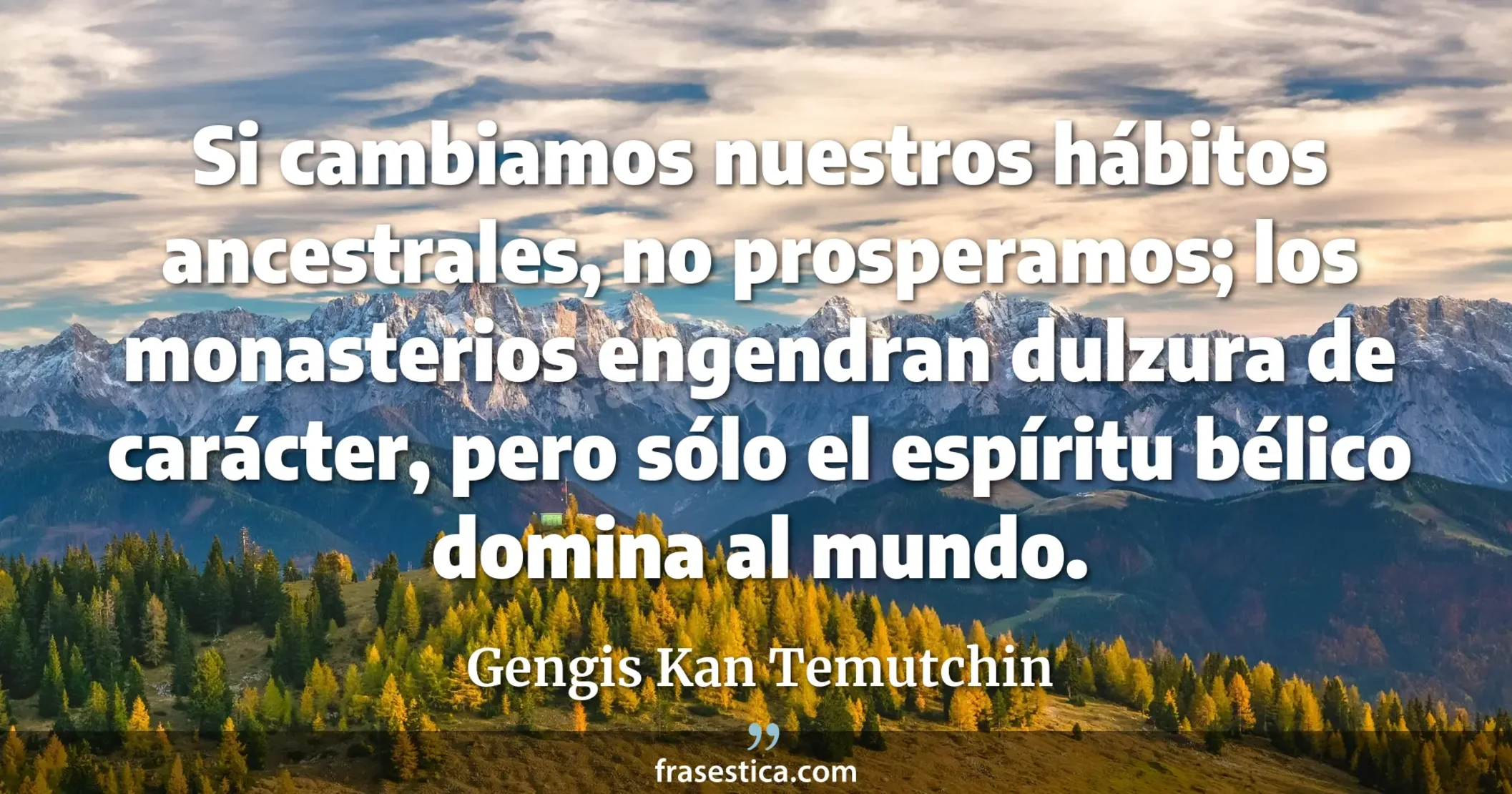 Si cambiamos nuestros hábitos ancestrales, no prosperamos; los monasterios engendran dulzura de carácter, pero sólo el espíritu bélico domina al mundo. - Gengis Kan Temutchin