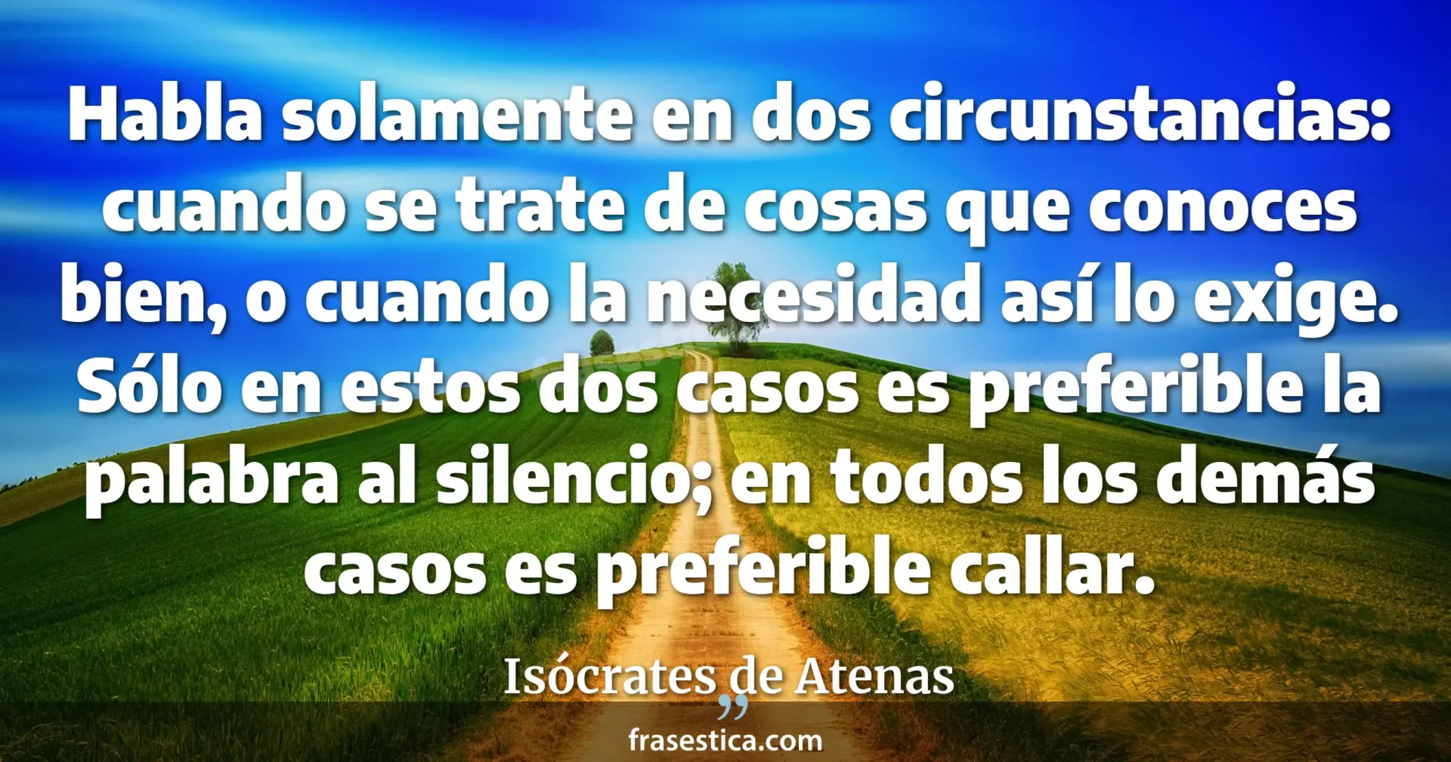 Habla solamente en dos circunstancias: cuando se trate de cosas que conoces bien, o cuando la necesidad así lo exige. Sólo en estos dos casos es preferible la palabra al silencio; en todos los demás casos es preferible callar. - Isócrates de Atenas