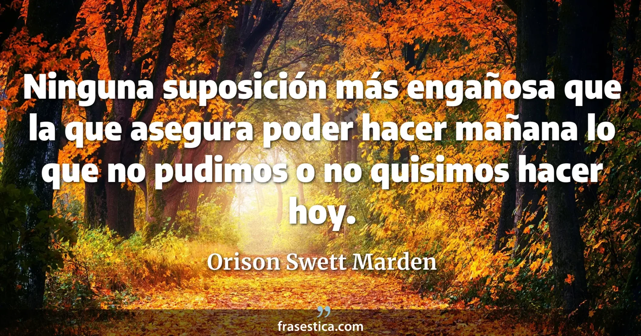 Ninguna suposición más engañosa que la que asegura poder hacer mañana lo que no pudimos o no quisimos hacer hoy. - Orison Swett Marden
