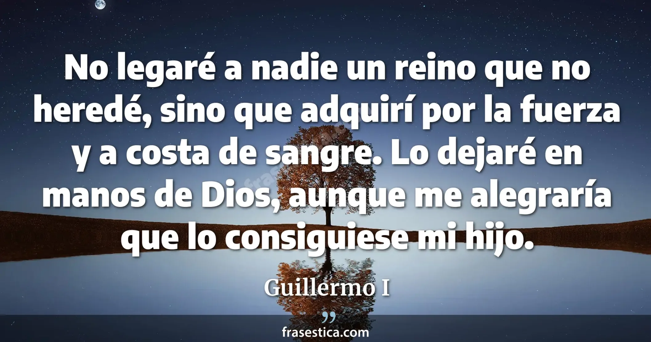 No legaré a nadie un reino que no heredé, sino que adquirí por la fuerza y a costa de sangre. Lo dejaré en manos de Dios, aunque me alegraría que lo consiguiese mi hijo. - Guillermo I