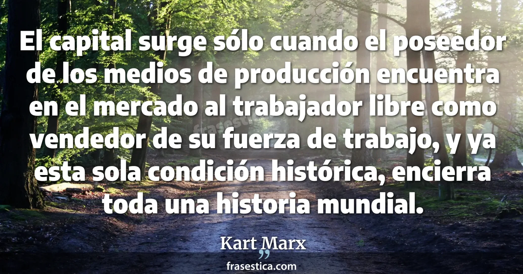 El capital surge sólo cuando el poseedor de los medios de producción encuentra en el mercado al trabajador libre como vendedor de su fuerza de trabajo, y ya esta sola condición histórica, encierra toda una historia mundial. - Kart Marx