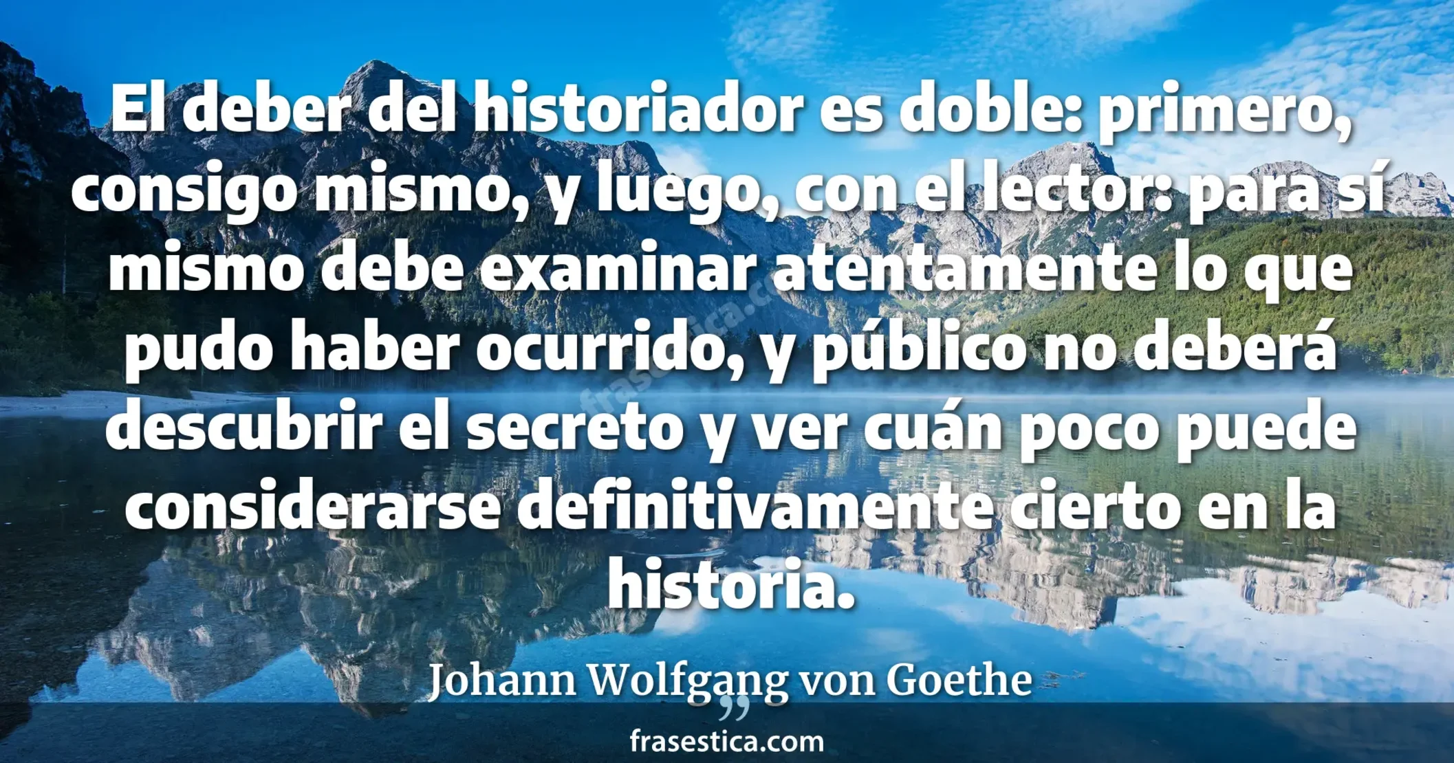 El deber del historiador es doble: primero, consigo mismo, y luego, con el lector: para sí mismo debe examinar atentamente lo que pudo haber ocurrido, y  público no deberá descubrir el secreto y ver cuán poco puede considerarse definitivamente cierto en la historia. - Johann Wolfgang von Goethe