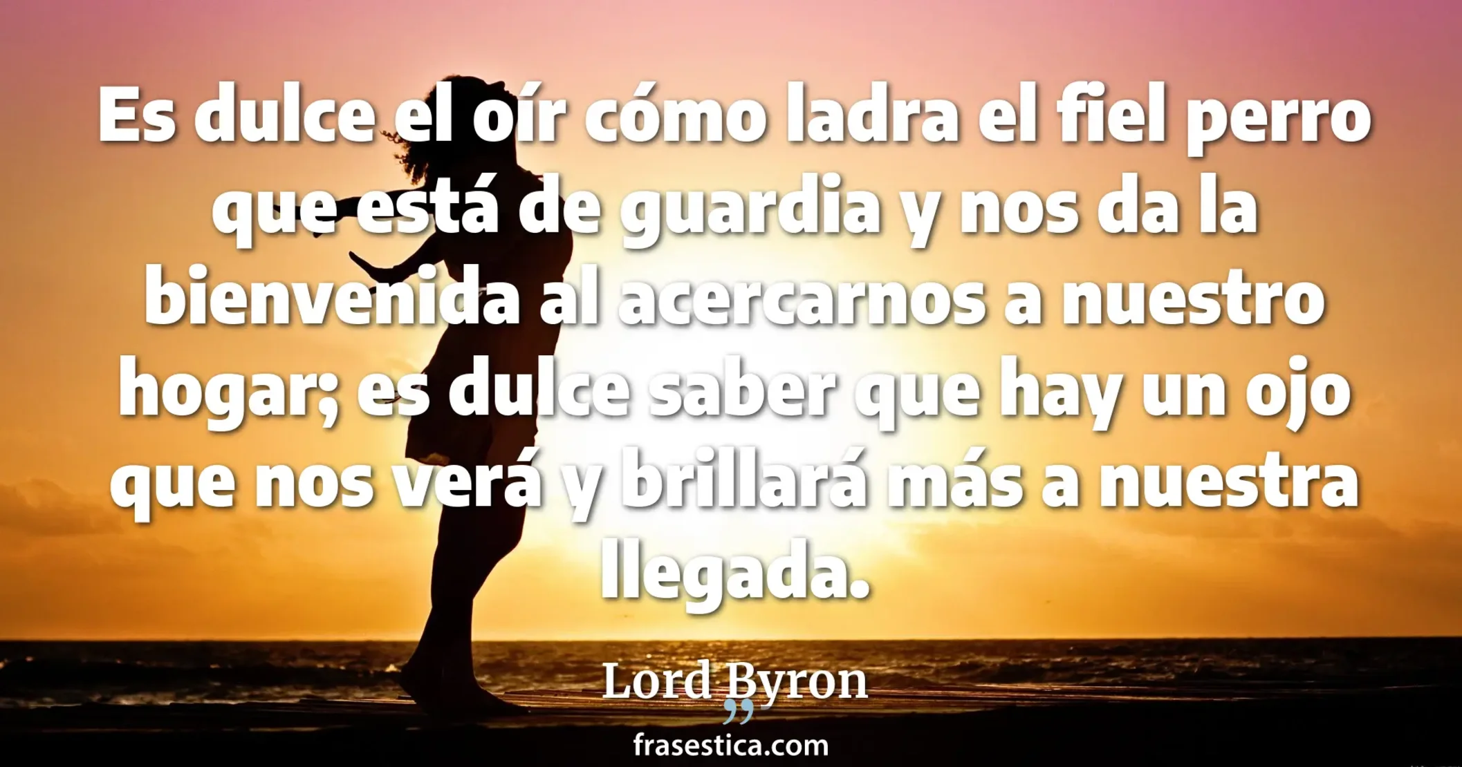 Es dulce el oír cómo ladra el fiel perro que está de guardia y nos da la bienvenida al acercarnos a nuestro hogar; es dulce saber que hay un ojo que nos verá y brillará más a nuestra llegada. - Lord Byron