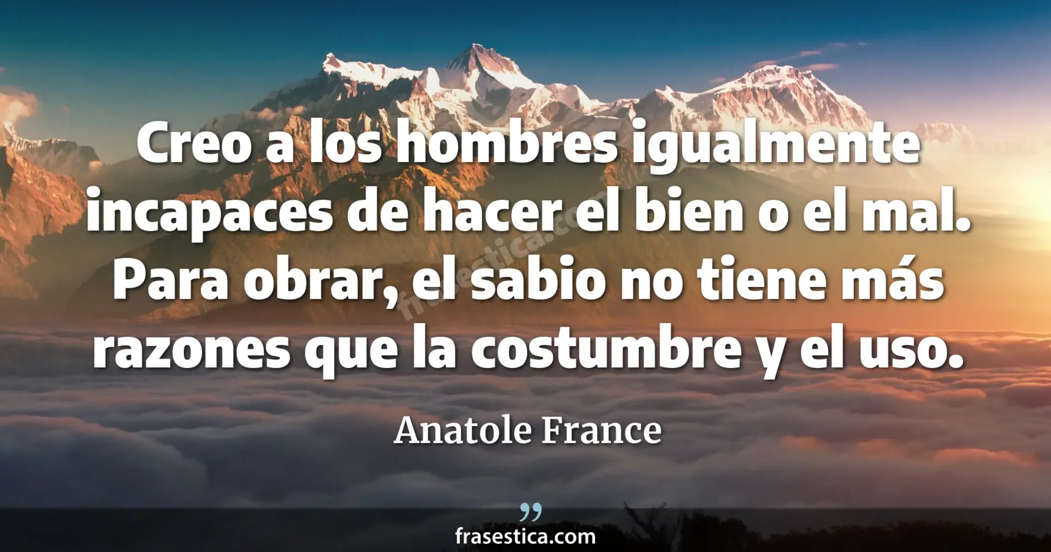 Creo a los hombres igualmente incapaces de hacer el bien o el mal. Para obrar, el sabio no tiene más razones que la costumbre y el uso. - Anatole France