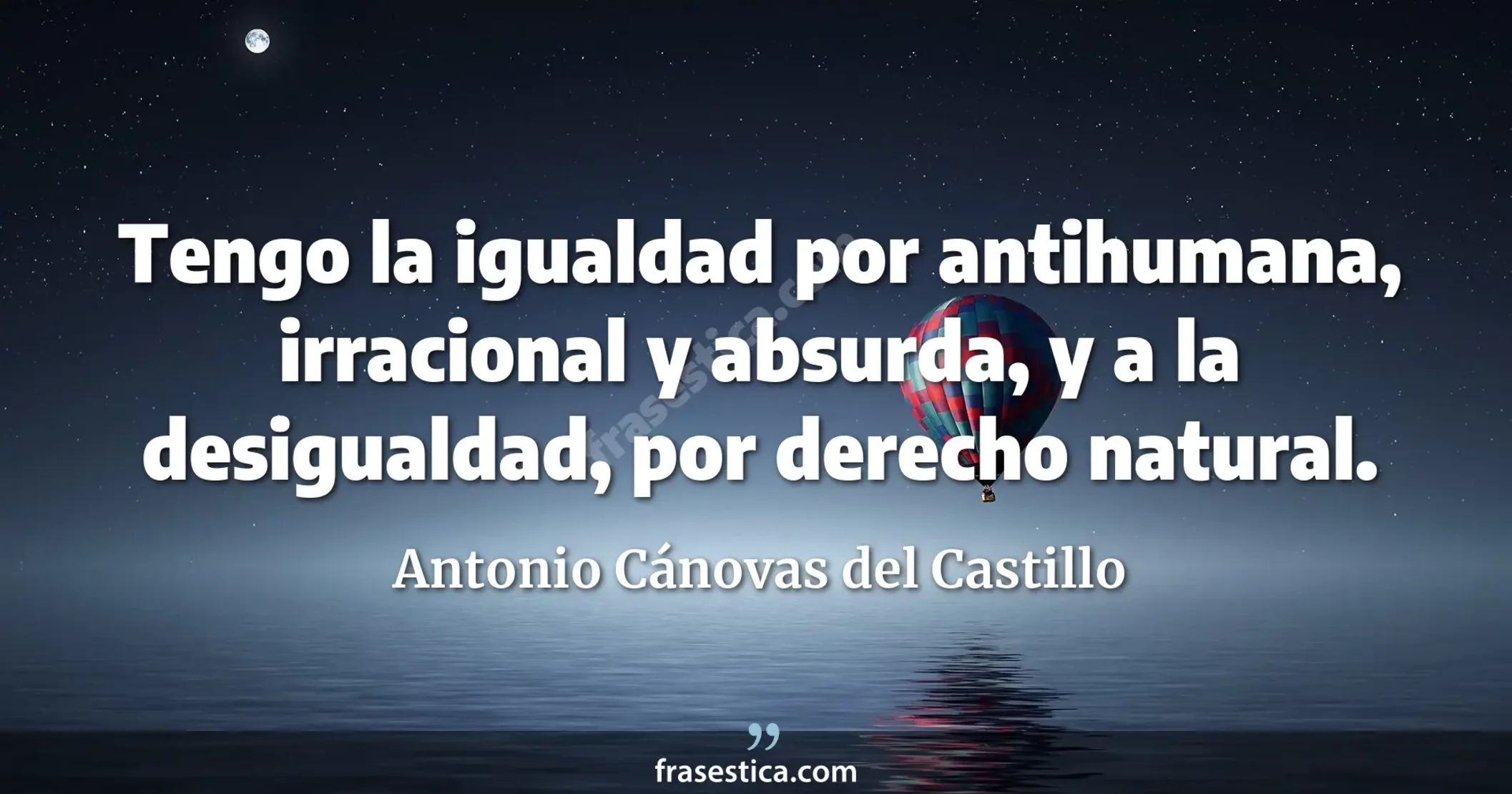 Tengo la igualdad por antihumana, irracional y absurda, y a la desigualdad, por derecho natural. - Antonio Cánovas del Castillo