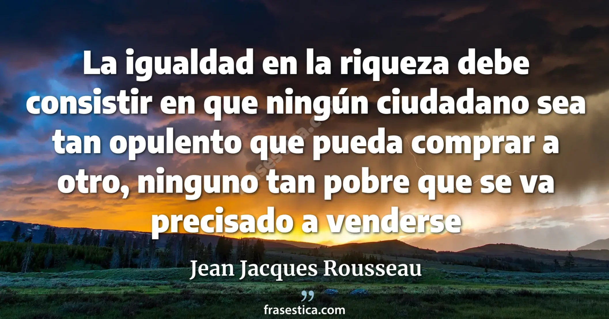 La igualdad en la riqueza debe consistir en que ningún ciudadano sea tan opulento que pueda comprar a otro, ninguno tan pobre que se va precisado a venderse - Jean Jacques Rousseau