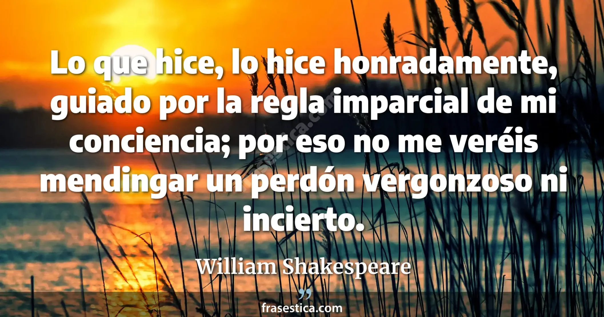 Lo que hice, lo hice honradamente, guiado por la regla imparcial de mi conciencia; por eso no me veréis mendingar un perdón vergonzoso ni incierto. - William Shakespeare