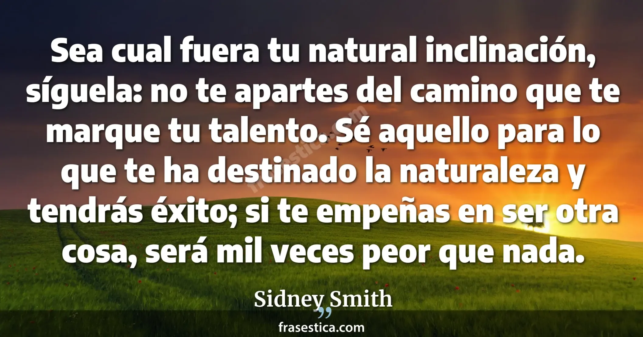 Sea cual fuera tu natural inclinación, síguela: no te apartes del camino que te marque tu talento. Sé aquello para lo que te ha destinado la naturaleza y tendrás éxito; si te empeñas en ser otra cosa, será mil veces peor que nada. - Sidney Smith
