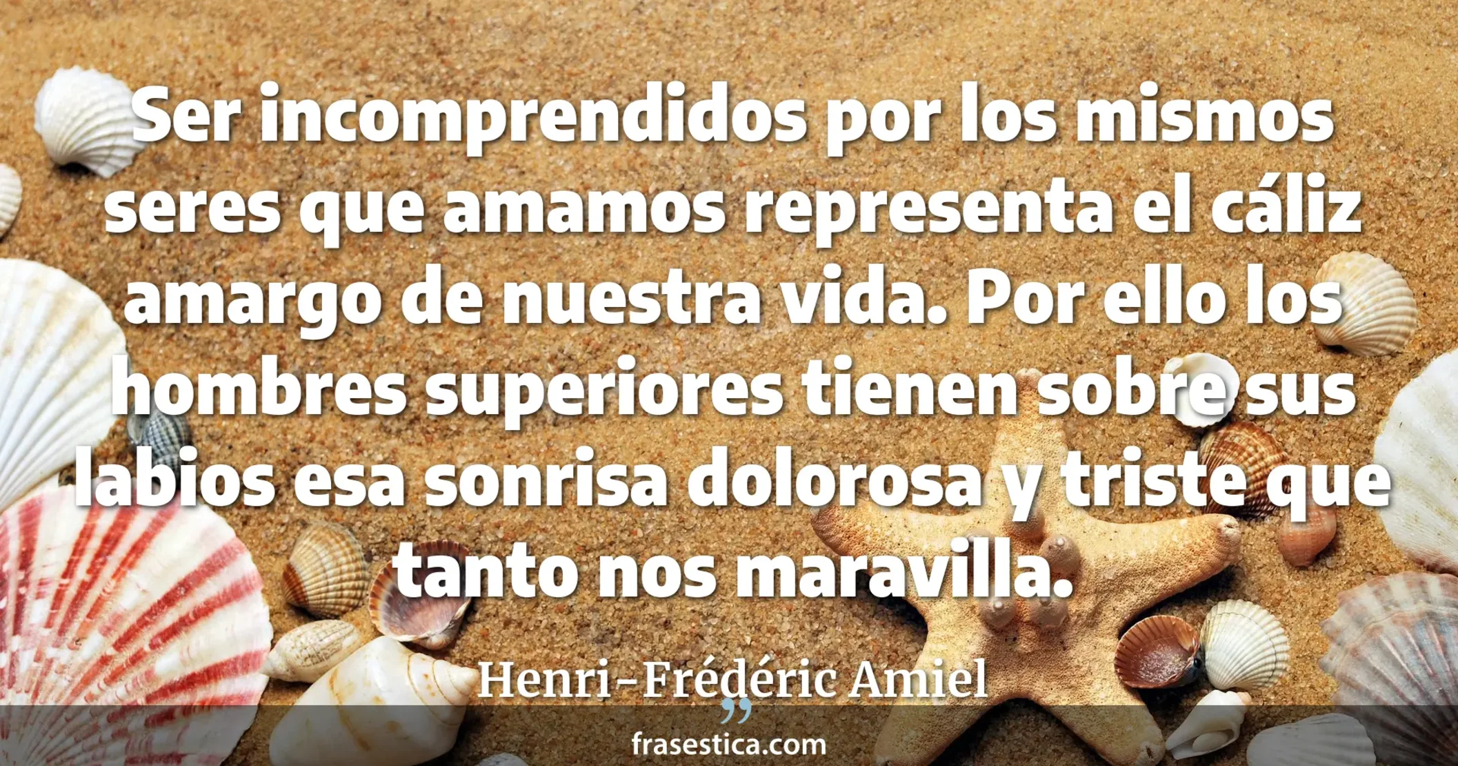 Ser incomprendidos por los mismos seres que amamos representa el cáliz amargo de nuestra vida. Por ello los hombres superiores tienen sobre sus labios esa sonrisa dolorosa y triste que tanto nos maravilla. - Henri-Frédéric Amiel