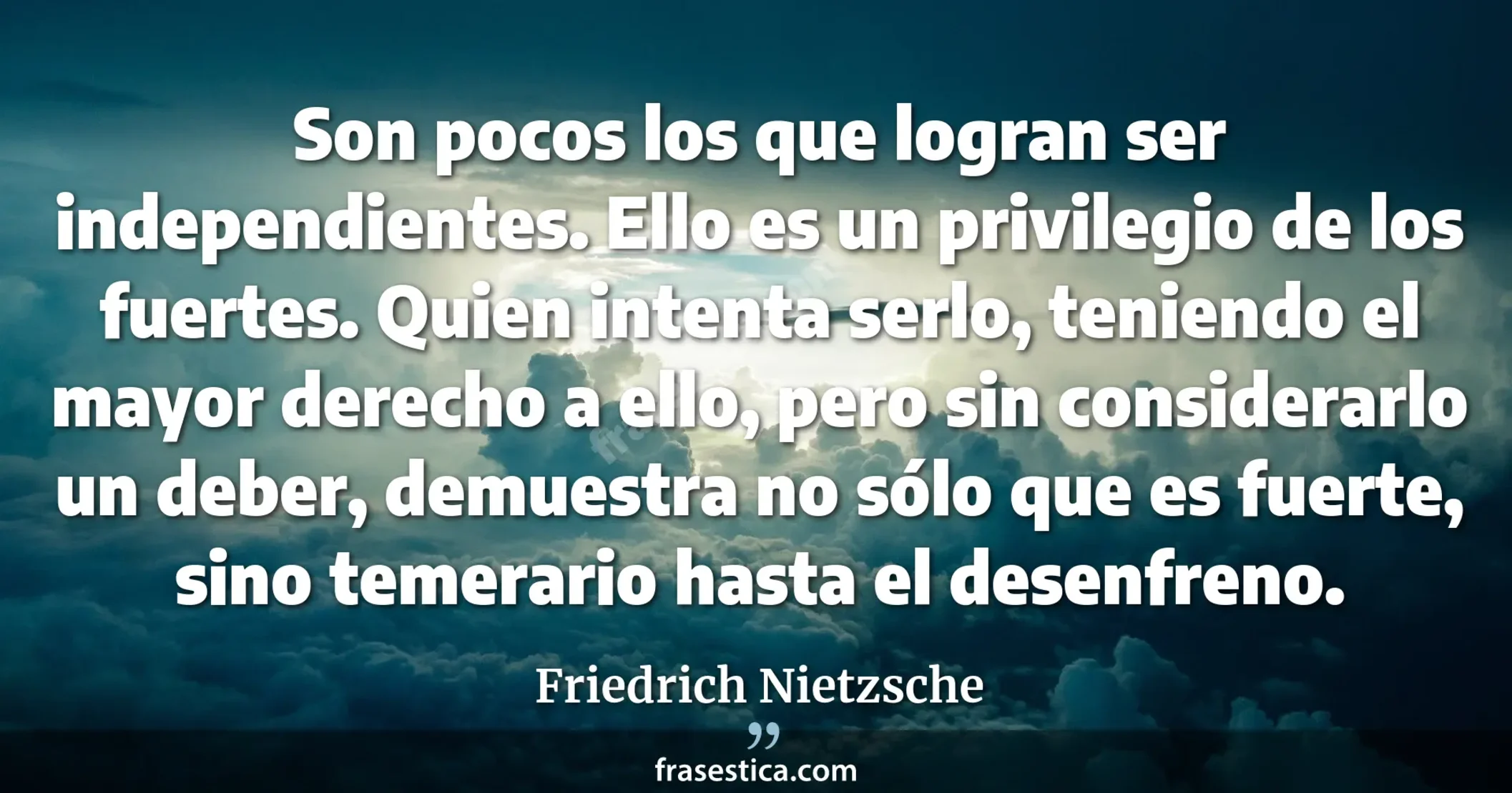 Son pocos los que logran ser independientes. Ello es un privilegio de los fuertes. Quien intenta serlo, teniendo el mayor derecho a ello, pero sin considerarlo un deber, demuestra no sólo que es fuerte, sino temerario hasta el desenfreno. - Friedrich Nietzsche