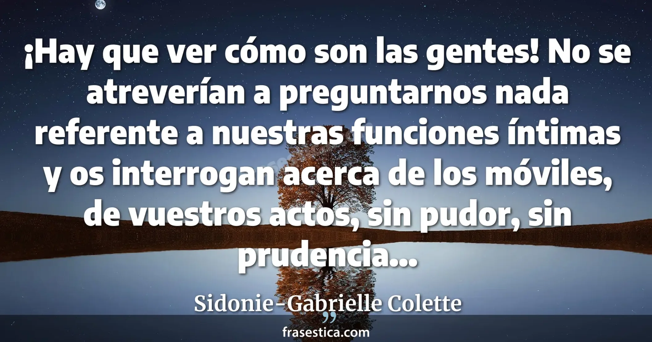 ¡Hay que ver cómo son las gentes! No se atreverían a preguntarnos nada referente a nuestras funciones íntimas y os interrogan acerca de los móviles, de vuestros actos, sin pudor, sin prudencia... - Sidonie-Gabrielle Colette