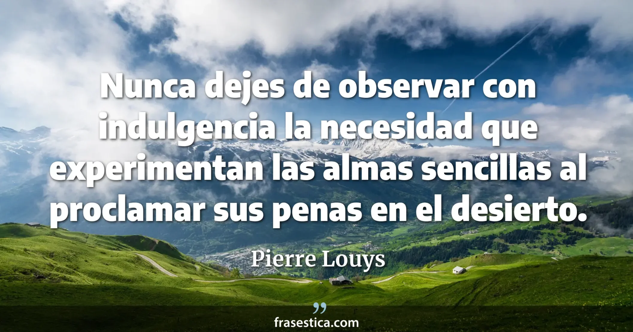 Nunca dejes de observar con indulgencia la necesidad que experimentan las almas sencillas al proclamar sus penas en el desierto. - Pierre Louys