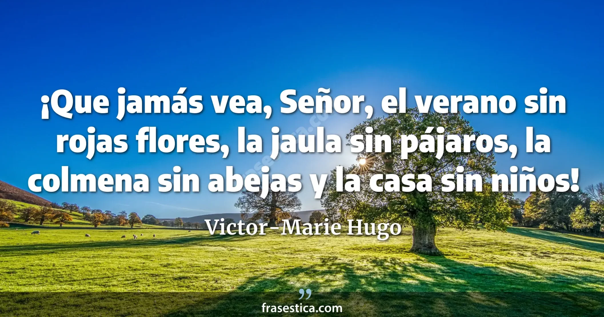 ¡Que jamás vea, Señor, el verano sin rojas flores, la jaula sin pájaros, la colmena sin abejas y la casa sin niños! - Victor-Marie Hugo