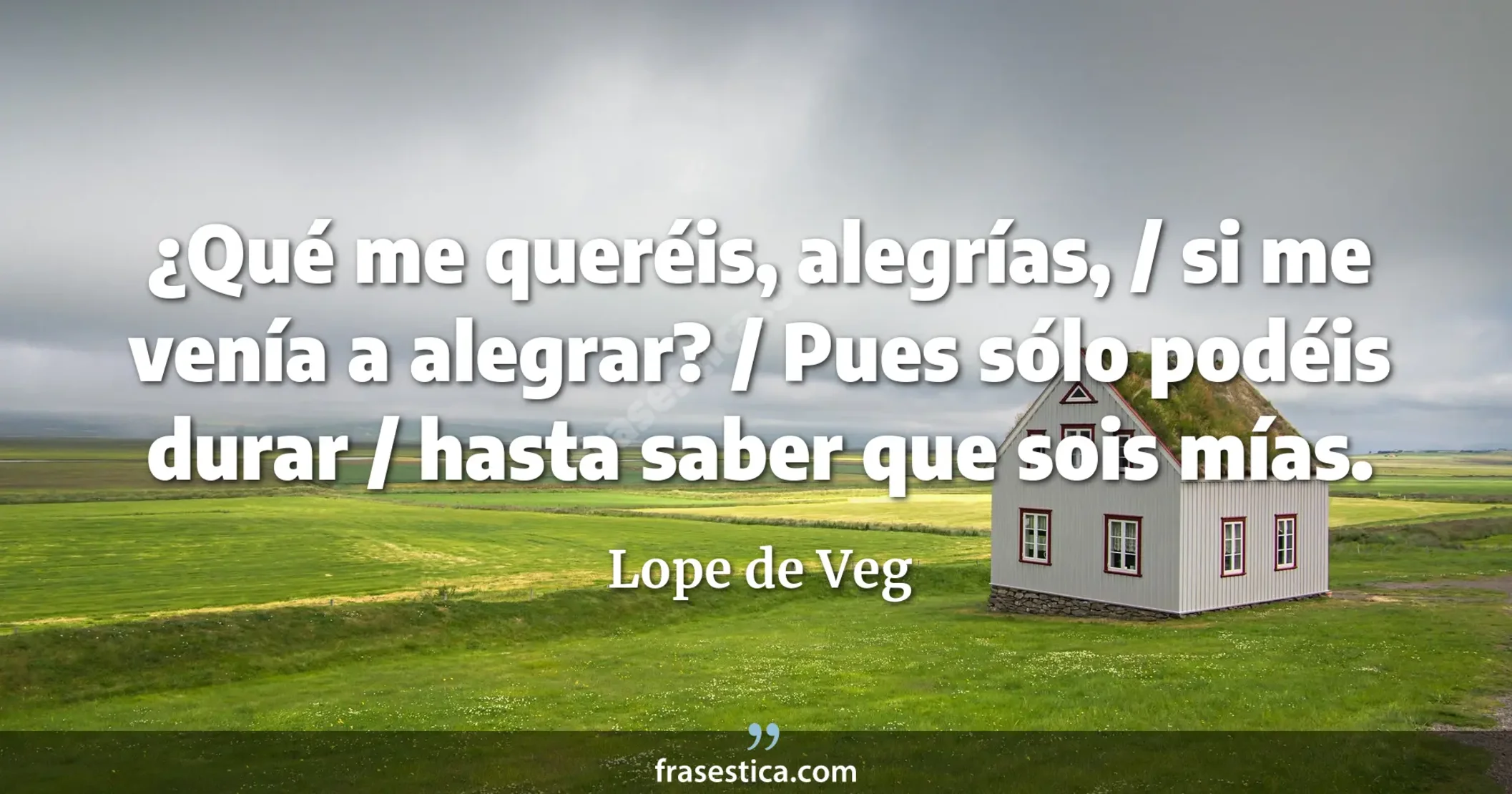 ¿Qué me queréis, alegrías, / si me venía a alegrar? / Pues sólo podéis durar / hasta saber que sois mías. - Lope de Veg