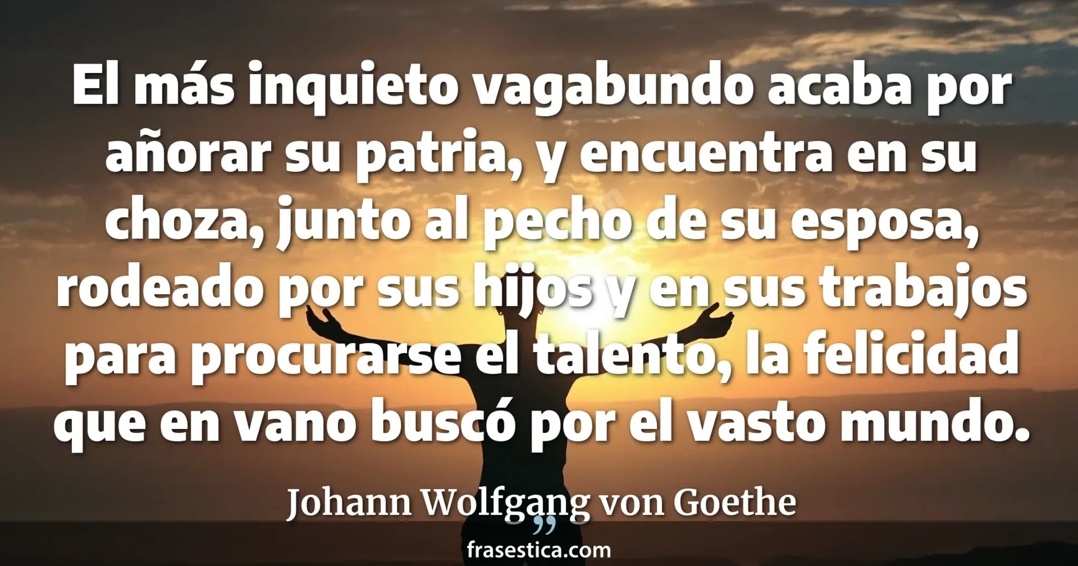 El más inquieto vagabundo acaba por añorar su patria, y encuentra en su choza, junto al pecho de su esposa, rodeado por sus hijos y en sus trabajos para procurarse el talento, la felicidad que en vano buscó por el vasto mundo. - Johann Wolfgang von Goethe