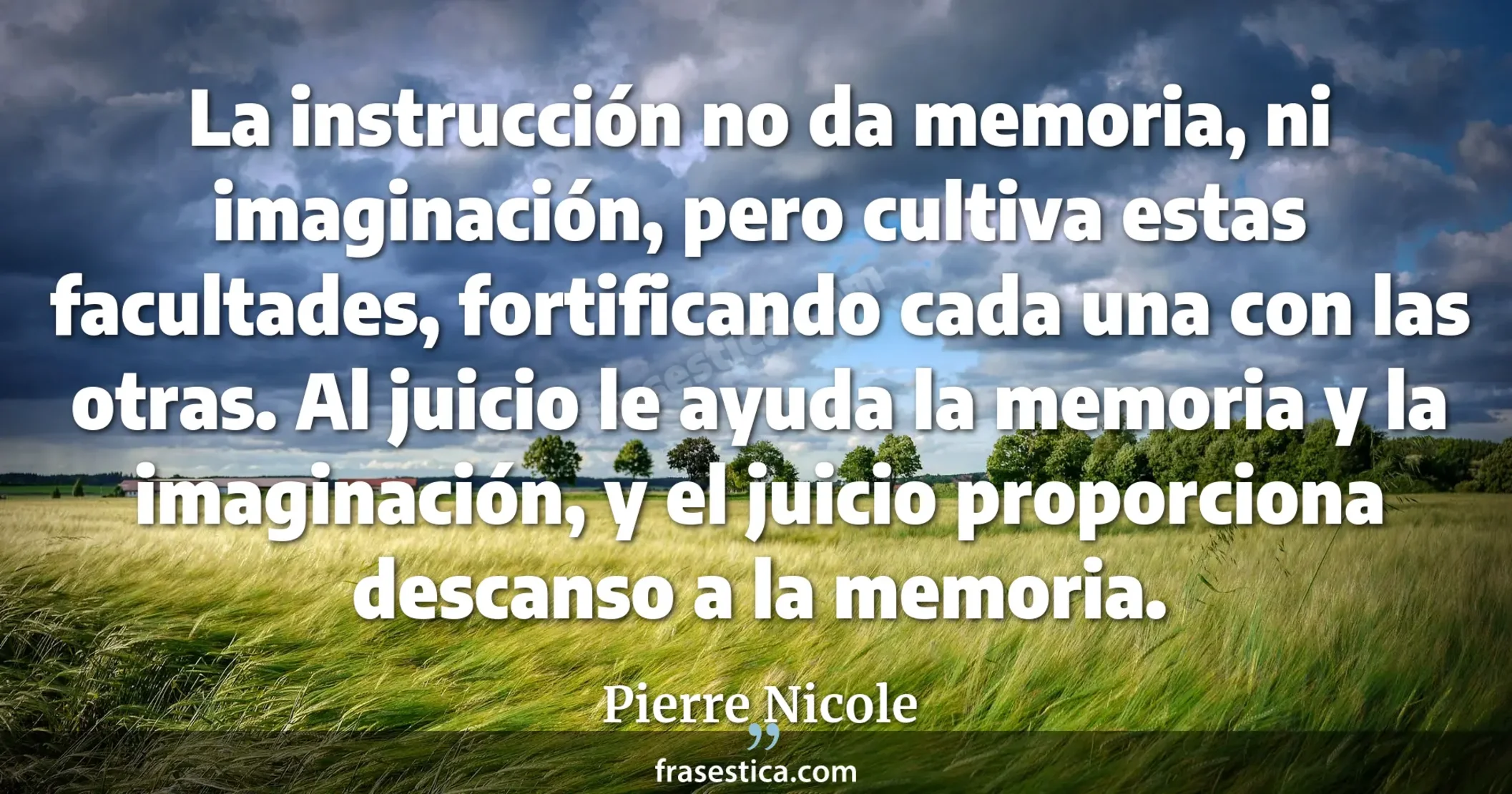 La instrucción no da memoria, ni imaginación, pero cultiva estas facultades, fortificando cada una con las otras. Al juicio le ayuda la memoria y la imaginación, y el juicio proporciona descanso a la memoria. - Pierre Nicole