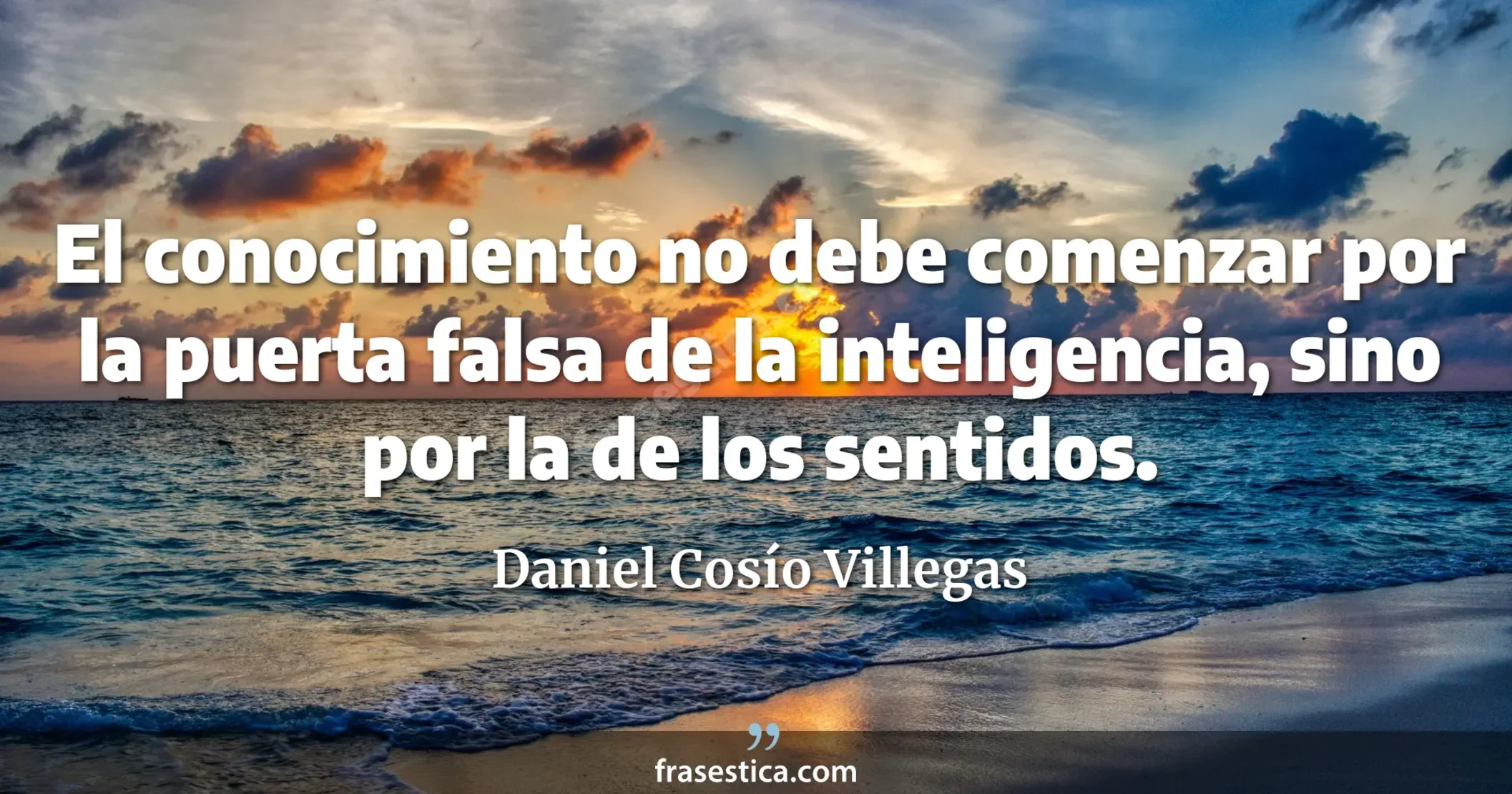 El conocimiento no debe comenzar por la puerta falsa de la inteligencia, sino por la de los sentidos. - Daniel Cosío Villegas
