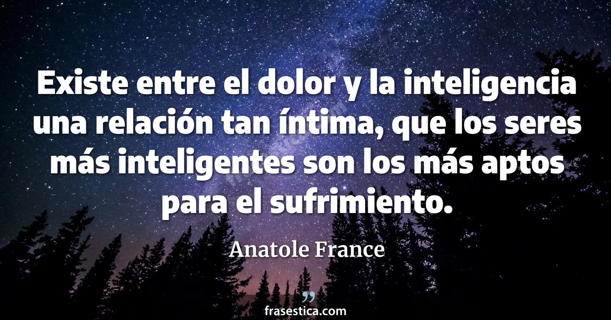 Existe entre el dolor y la inteligencia una relación tan íntima, que los seres más inteligentes son los más aptos para el sufrimiento. - Anatole France