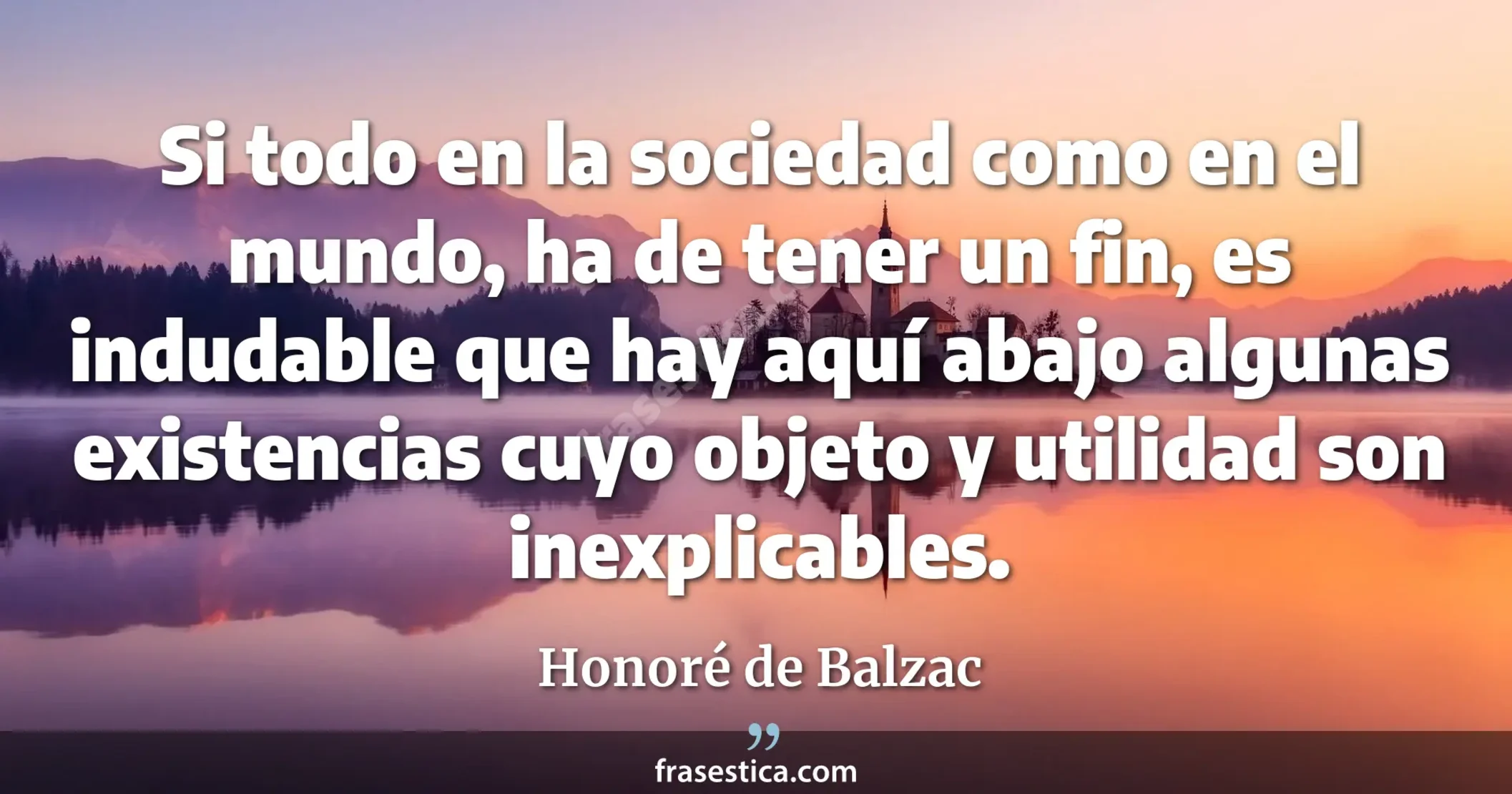 Si todo en la sociedad como en el mundo, ha de tener un fin, es indudable que hay aquí abajo algunas existencias cuyo objeto y utilidad son inexplicables. - Honoré de Balzac
