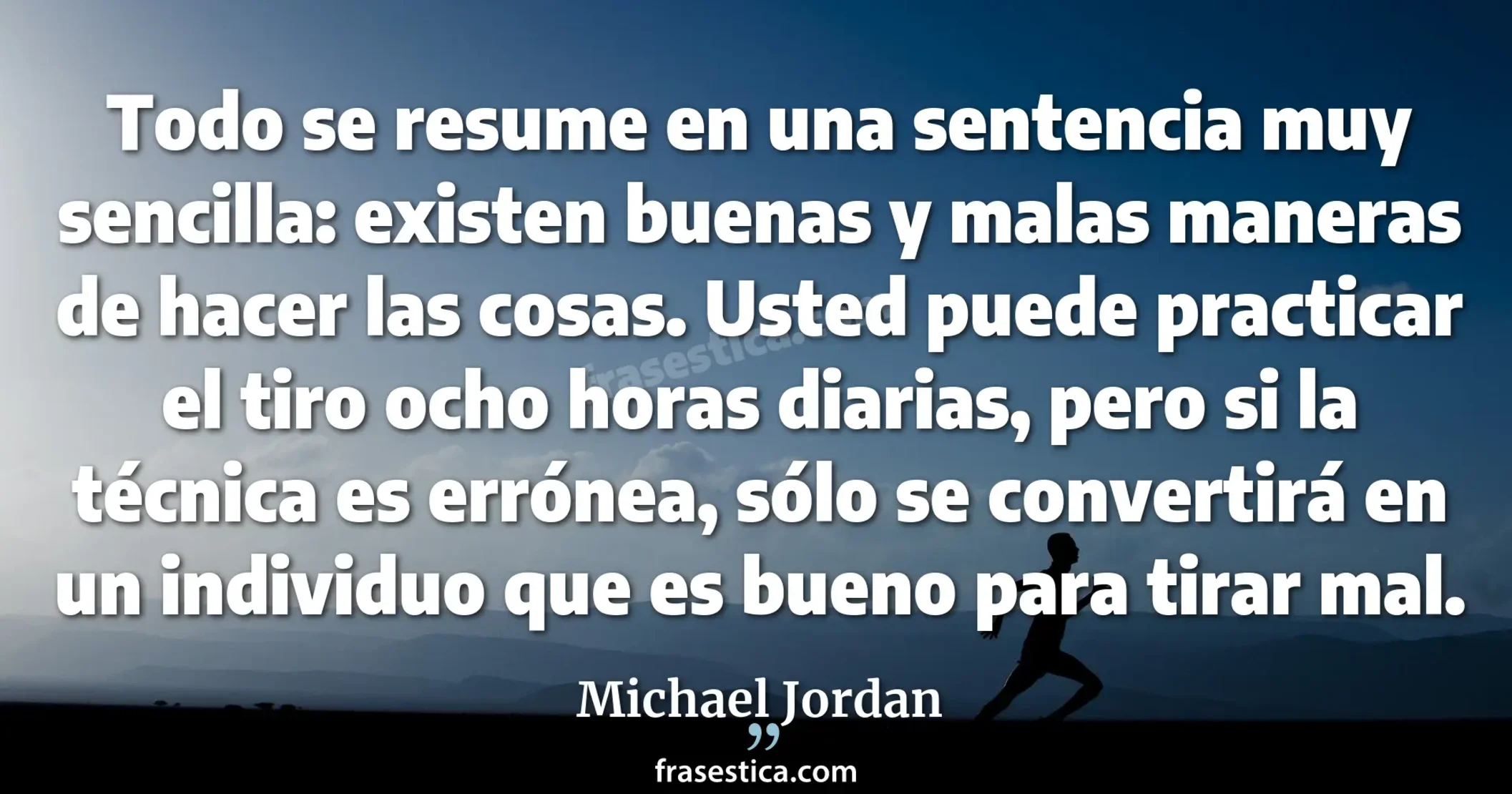 Todo se resume en una sentencia muy sencilla: existen buenas y malas maneras de hacer las cosas. Usted puede practicar el tiro ocho horas diarias, pero si la técnica es errónea, sólo se convertirá en un individuo que es bueno para tirar mal. - Michael Jordan