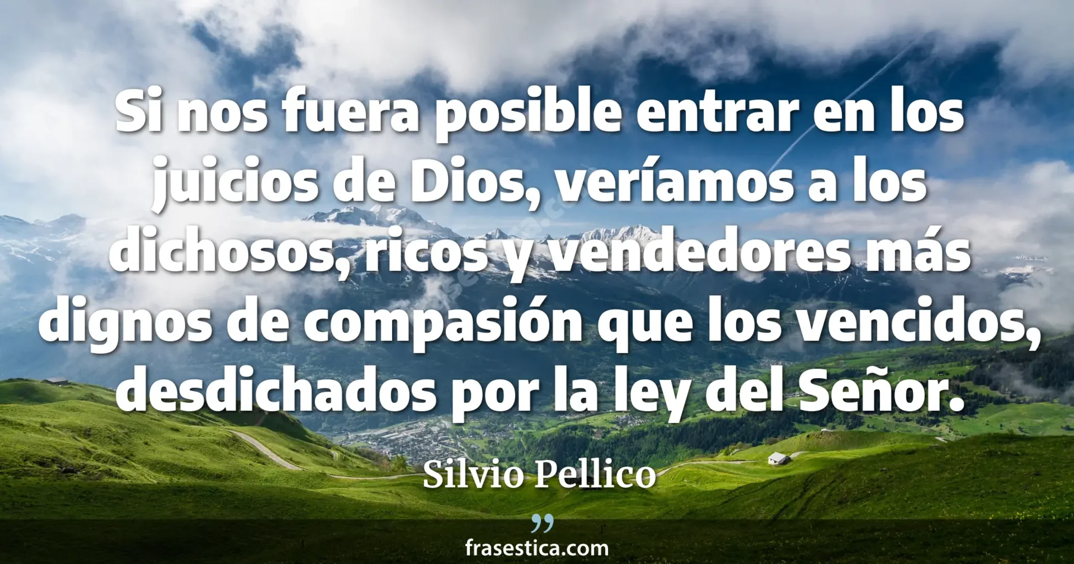 Si nos fuera posible entrar en los juicios de Dios, veríamos a los dichosos, ricos y vendedores más dignos de compasión que los vencidos, desdichados por la ley del Señor. - Silvio Pellico
