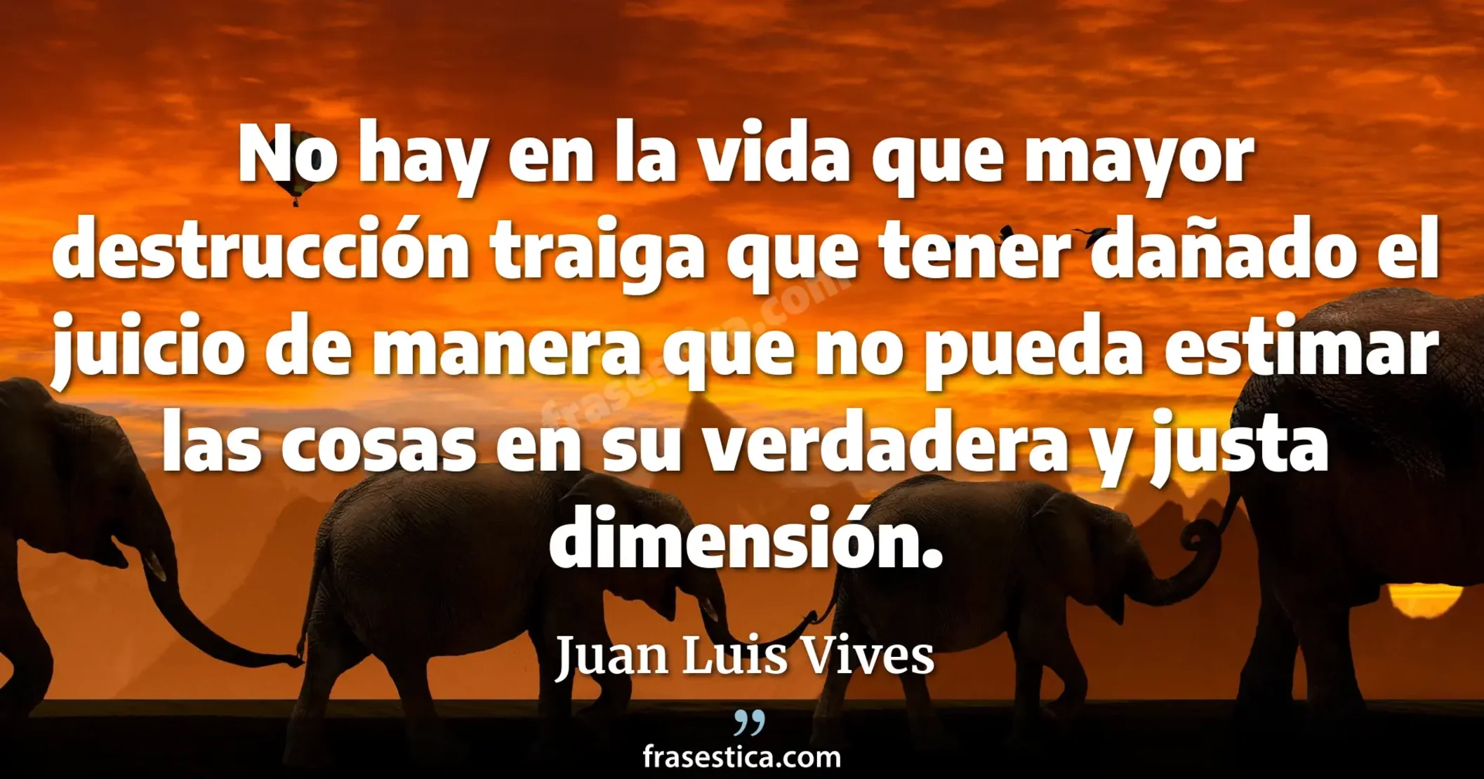 No hay en la vida que mayor destrucción traiga que tener dañado el juicio de manera que no pueda estimar las cosas en su verdadera y justa dimensión. - Juan Luis Vives