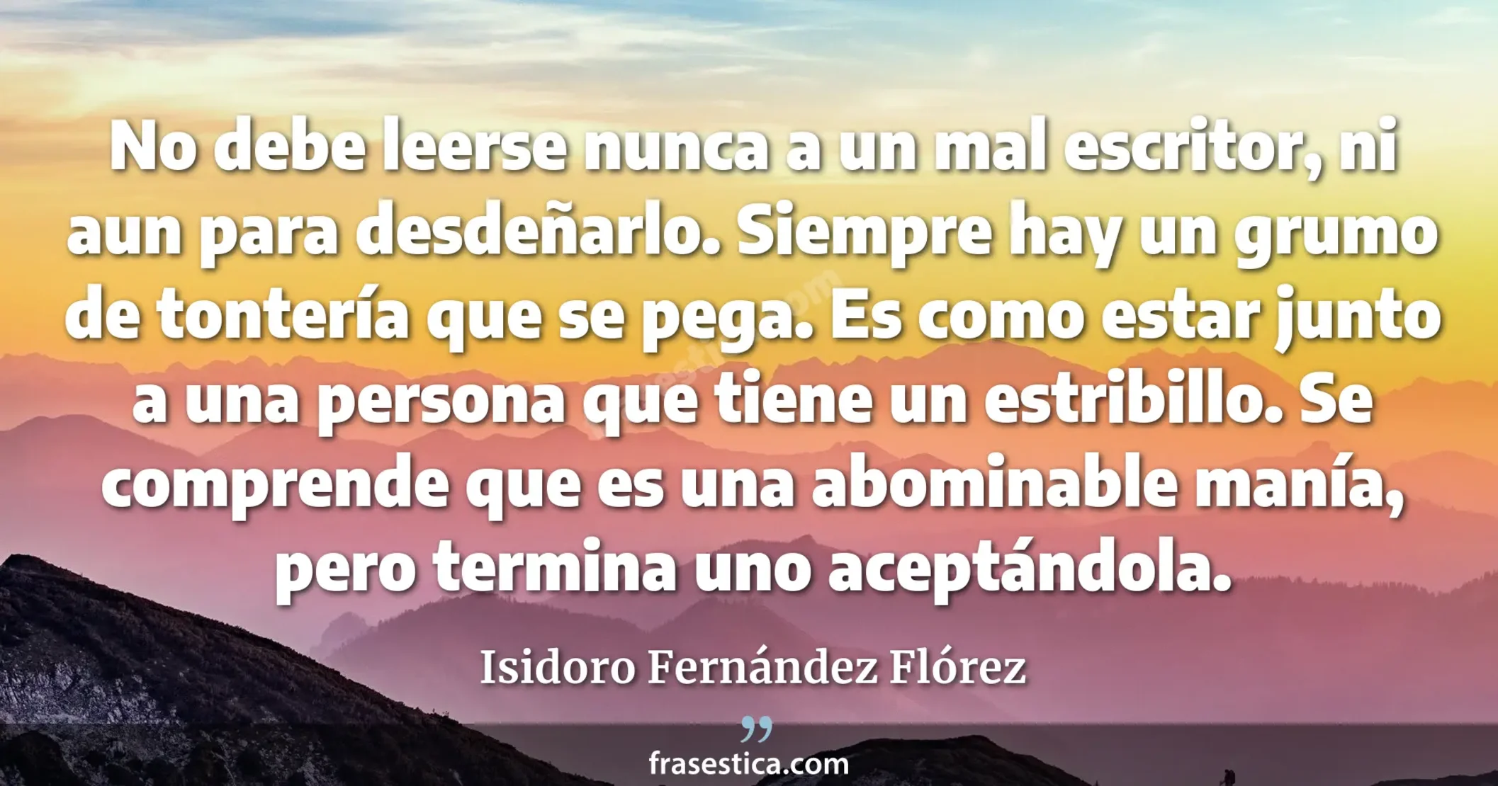 No debe leerse nunca a un mal escritor, ni aun para desdeñarlo. Siempre hay un grumo de tontería que se pega. Es como estar junto a una persona que tiene un estribillo. Se comprende que es una abominable manía, pero termina uno aceptándola. - Isidoro Fernández Flórez