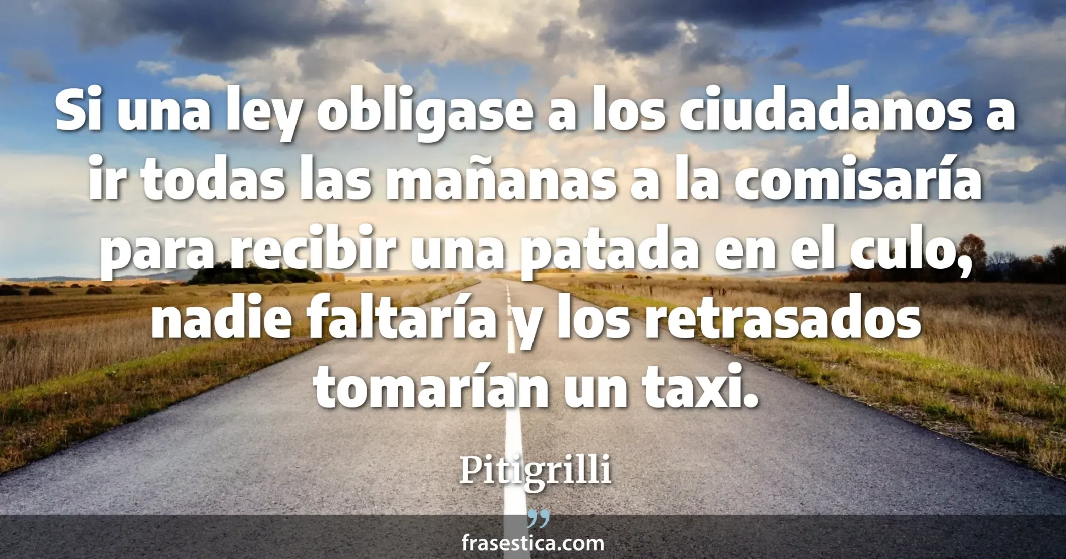 Si una ley obligase a los ciudadanos a ir todas las mañanas a la comisaría para recibir una patada en el culo, nadie faltaría y los retrasados tomarían un taxi. - Pitigrilli