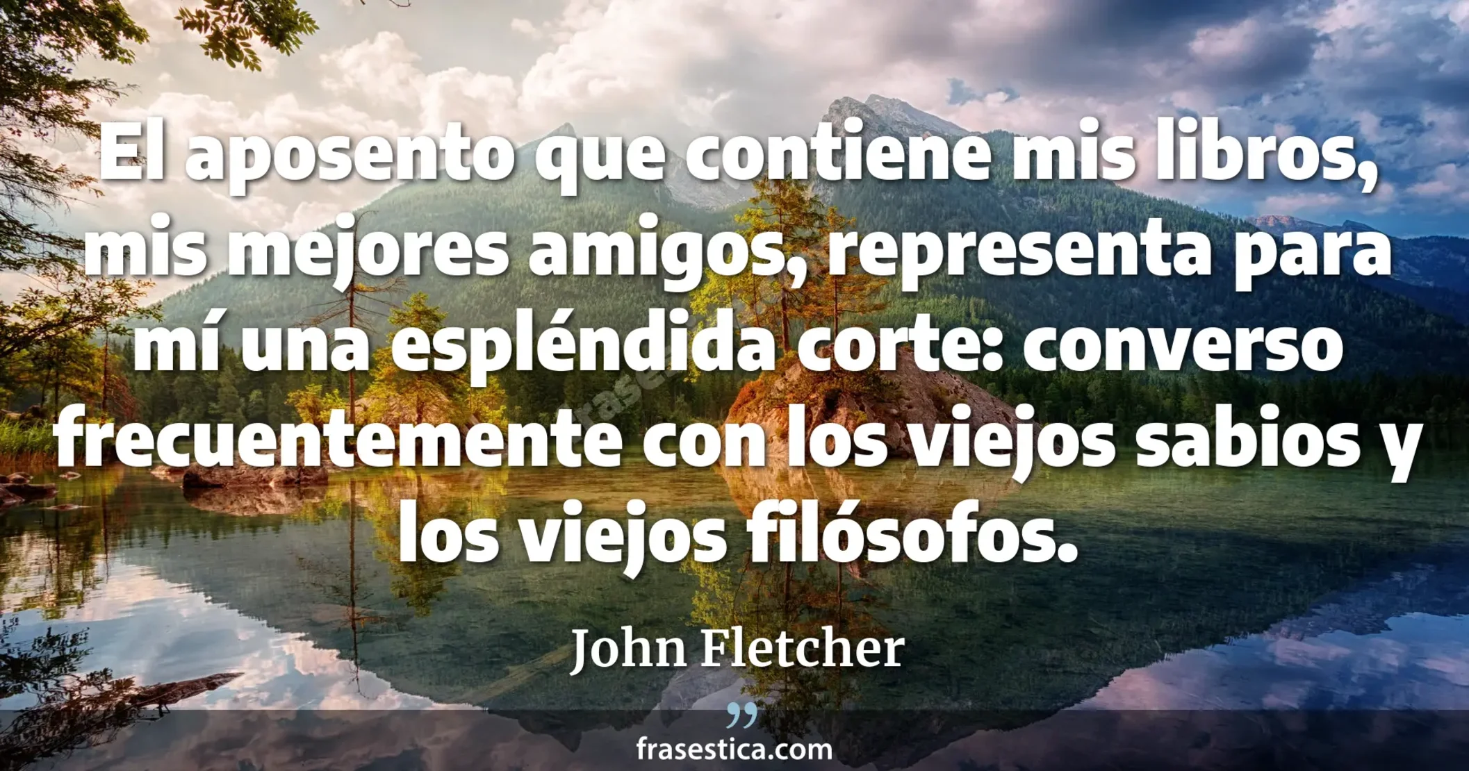 El aposento que contiene mis libros, mis mejores amigos, representa para mí una espléndida corte: converso frecuentemente con los viejos sabios y los viejos filósofos. - John Fletcher