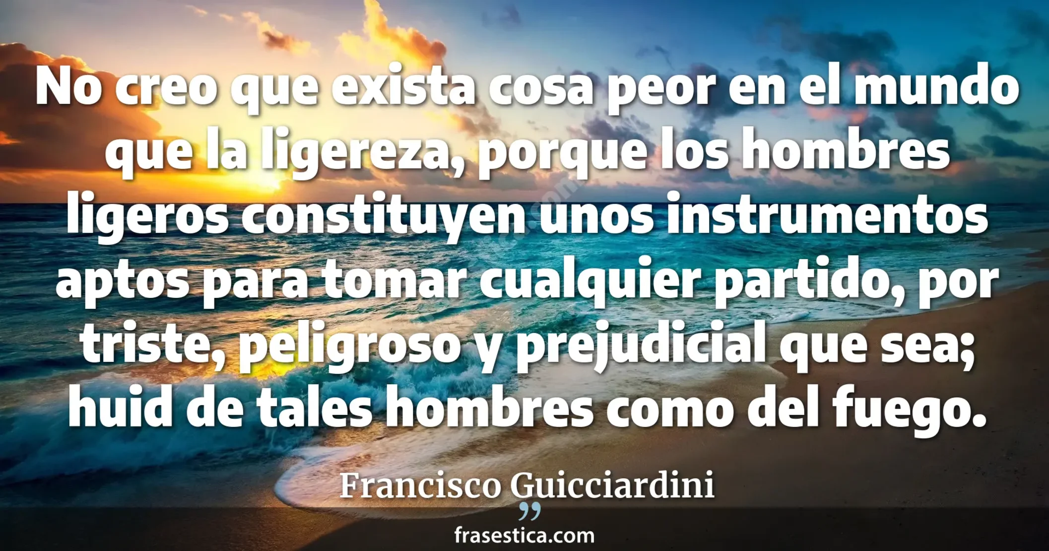 No creo que exista cosa peor en el mundo que la ligereza, porque los hombres ligeros constituyen unos instrumentos aptos para tomar cualquier partido, por triste, peligroso y prejudicial que sea; huid de tales hombres como del fuego. - Francisco Guicciardini