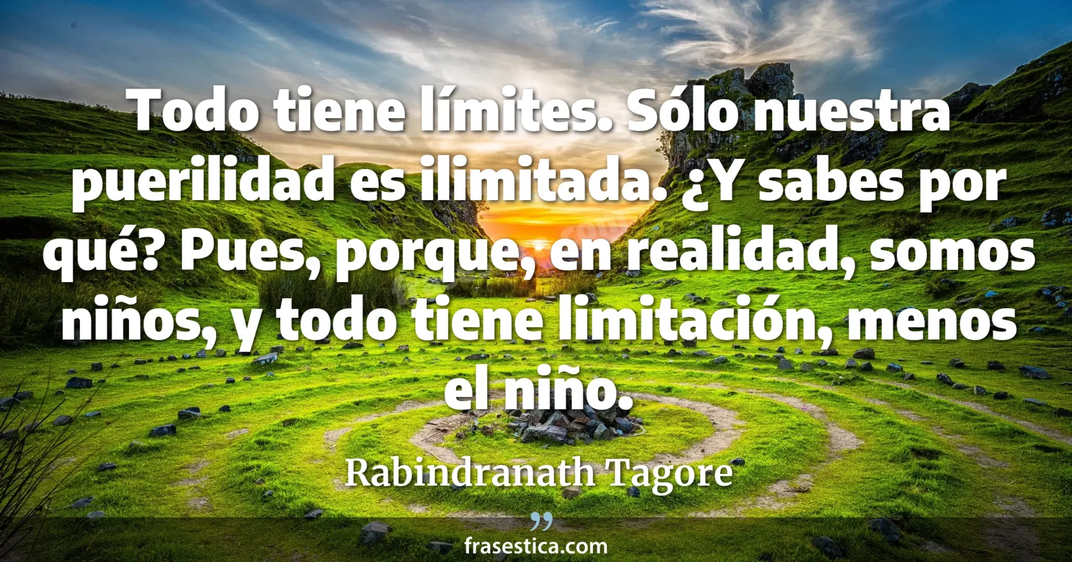 Todo tiene límites. Sólo nuestra puerilidad es ilimitada. ¿Y sabes por qué? Pues, porque, en realidad, somos niños, y todo tiene limitación, menos el niño. - Rabindranath Tagore