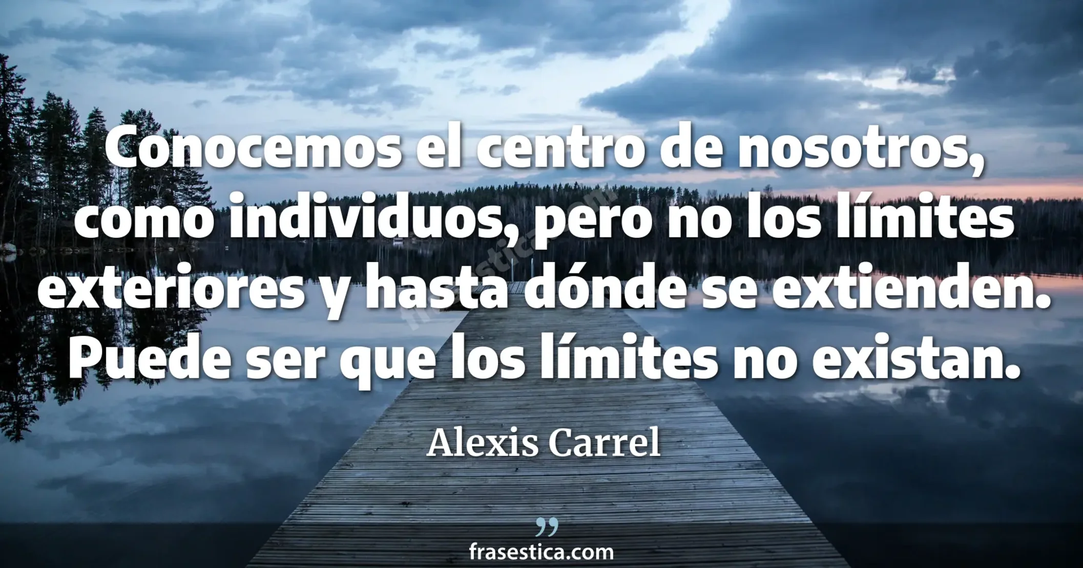 Conocemos el centro de nosotros, como individuos, pero no los límites exteriores y hasta dónde se extienden. Puede ser que los límites no existan. - Alexis Carrel