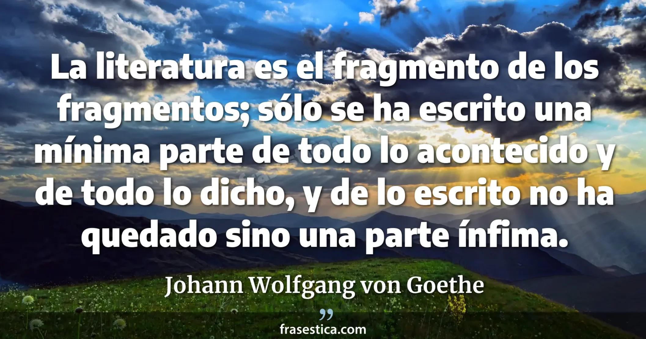 La literatura es el fragmento de los fragmentos; sólo se ha escrito una mínima parte de todo lo acontecido y de todo lo dicho, y de lo escrito no ha quedado sino una parte ínfima. - Johann Wolfgang von Goethe