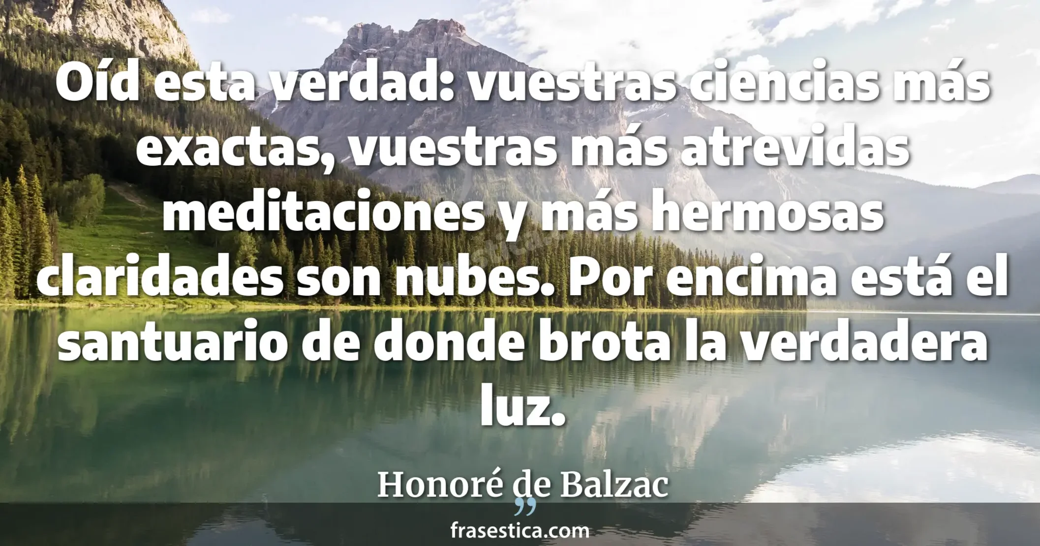 Oíd esta verdad: vuestras ciencias más exactas, vuestras más atrevidas meditaciones y más hermosas claridades son nubes. Por encima está el santuario de donde brota la verdadera luz. - Honoré de Balzac