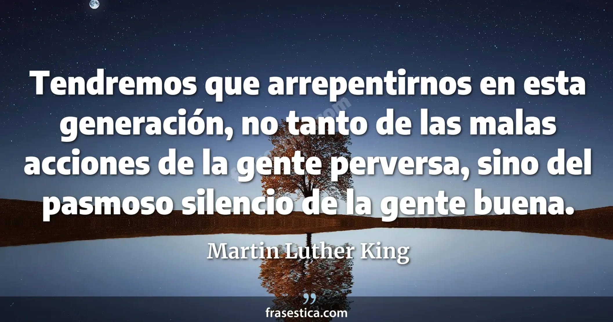 Tendremos que arrepentirnos en esta generación, no tanto de las malas acciones de la gente perversa, sino del pasmoso silencio de la gente buena. - Martin Luther King