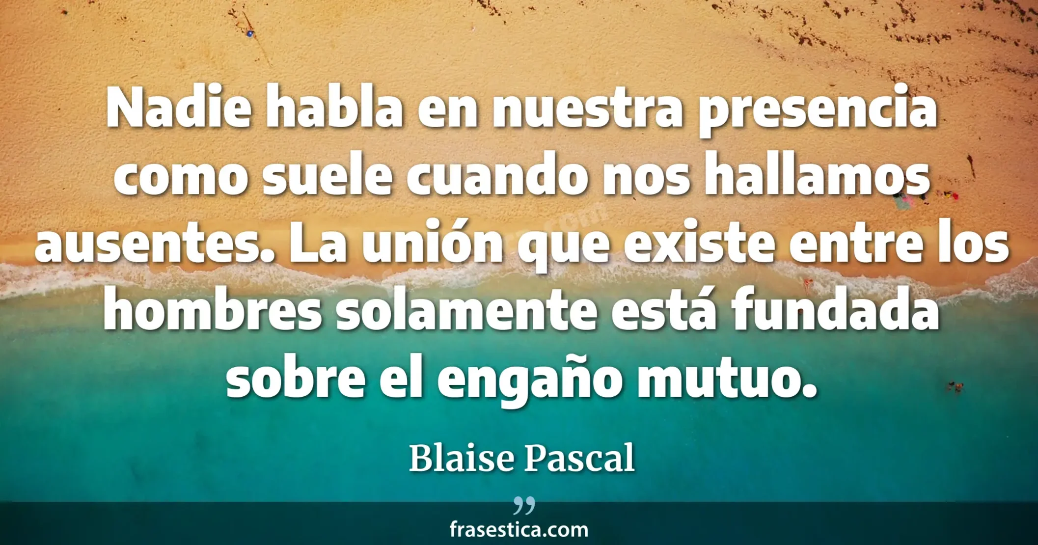 Nadie habla en nuestra presencia como suele cuando nos hallamos ausentes. La unión que existe entre los hombres solamente está fundada sobre el engaño mutuo. - Blaise Pascal