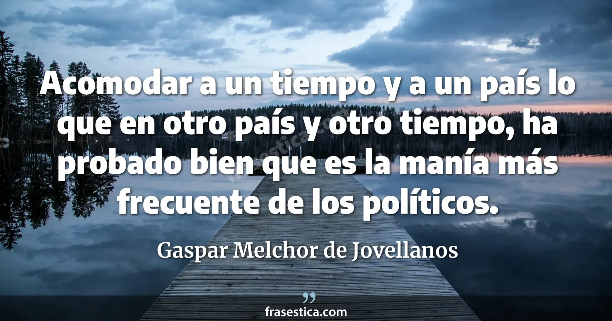 Acomodar a un tiempo y a un país lo que en otro país y otro tiempo, ha probado bien que es la manía más frecuente de los políticos.  - Gaspar Melchor de Jovellanos