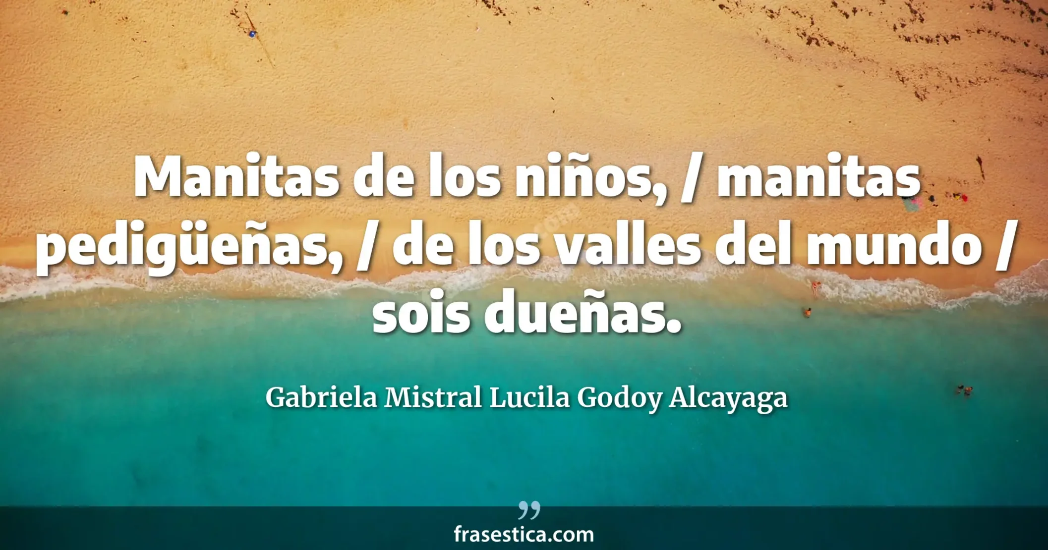 Manitas de los niños, / manitas pedigüeñas, / de los valles del mundo / sois dueñas. - Gabriela Mistral Lucila Godoy Alcayaga
