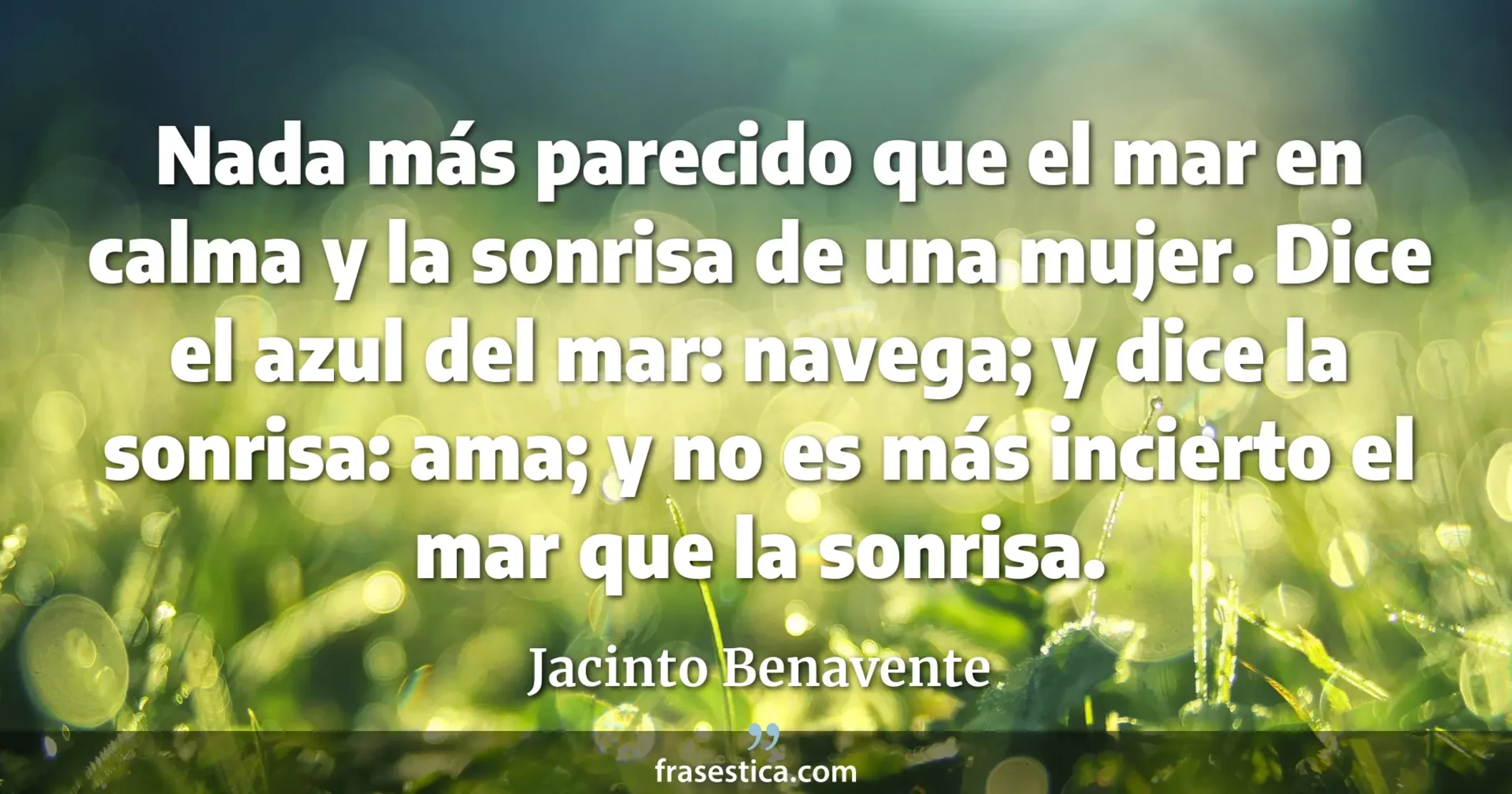 Nada más parecido que el mar en calma y la sonrisa de una mujer. Dice el azul del mar: navega; y dice la sonrisa: ama; y no es más incierto el mar que la sonrisa.  - Jacinto Benavente