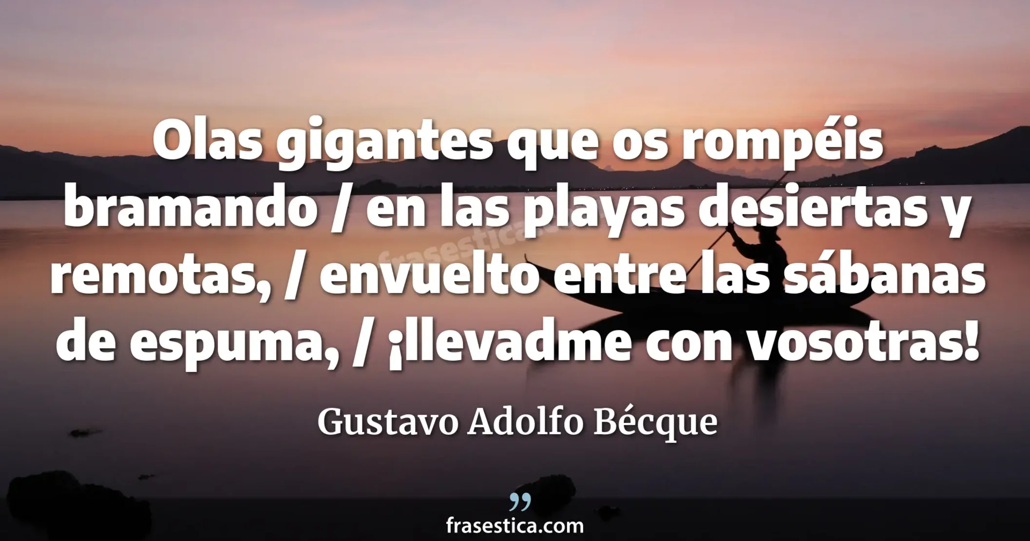 Olas gigantes que os rompéis bramando / en las playas desiertas y remotas, / envuelto entre las sábanas de espuma, / ¡llevadme con vosotras! - Gustavo Adolfo Bécque