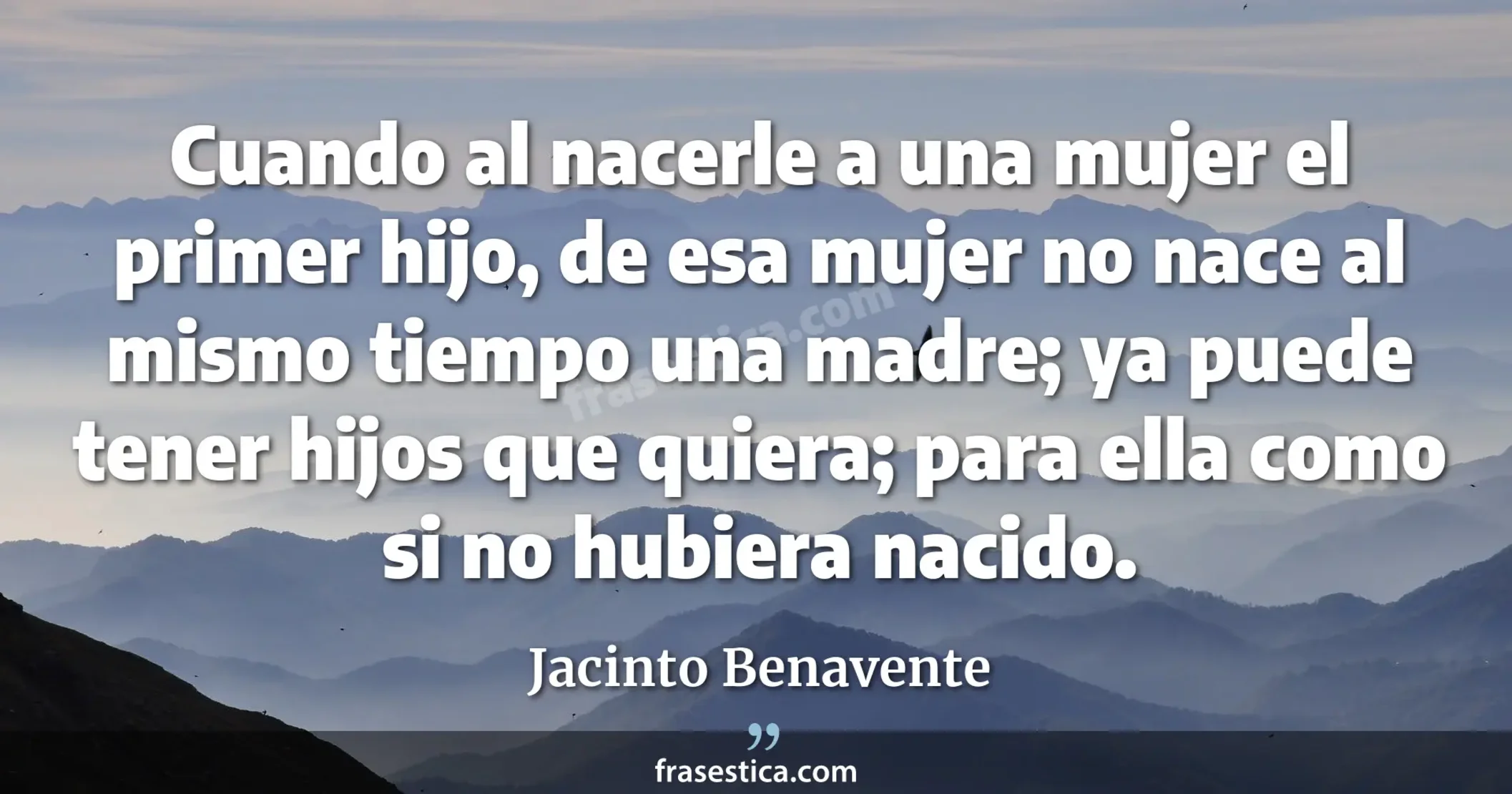 Cuando al nacerle a una mujer el primer hijo, de esa mujer no nace al mismo tiempo una madre; ya puede tener hijos que quiera; para ella como si no hubiera nacido.  - Jacinto Benavente