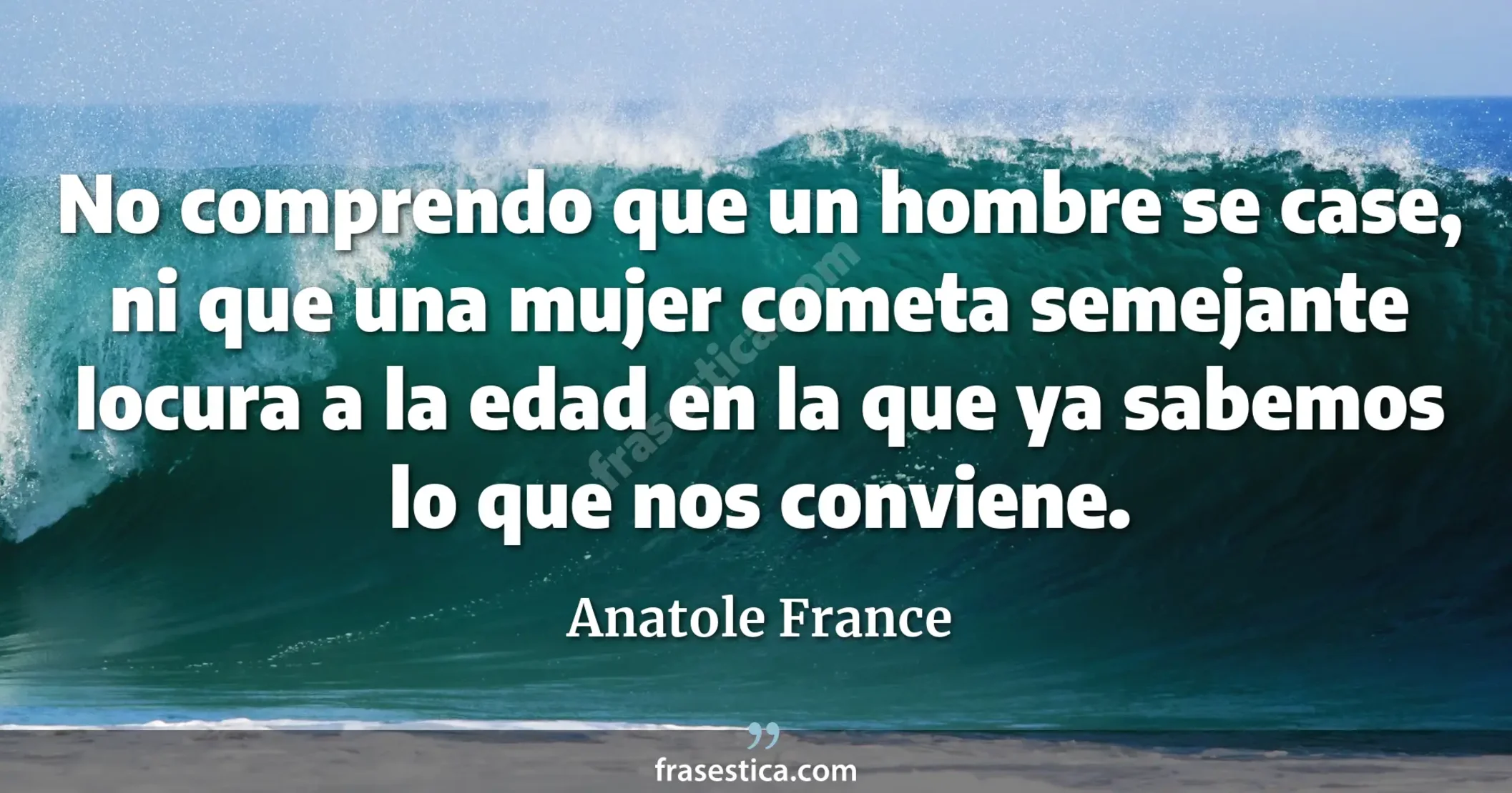 No comprendo que un hombre se case, ni que una mujer cometa semejante locura a la edad en la que ya sabemos lo que nos conviene.  - Anatole France