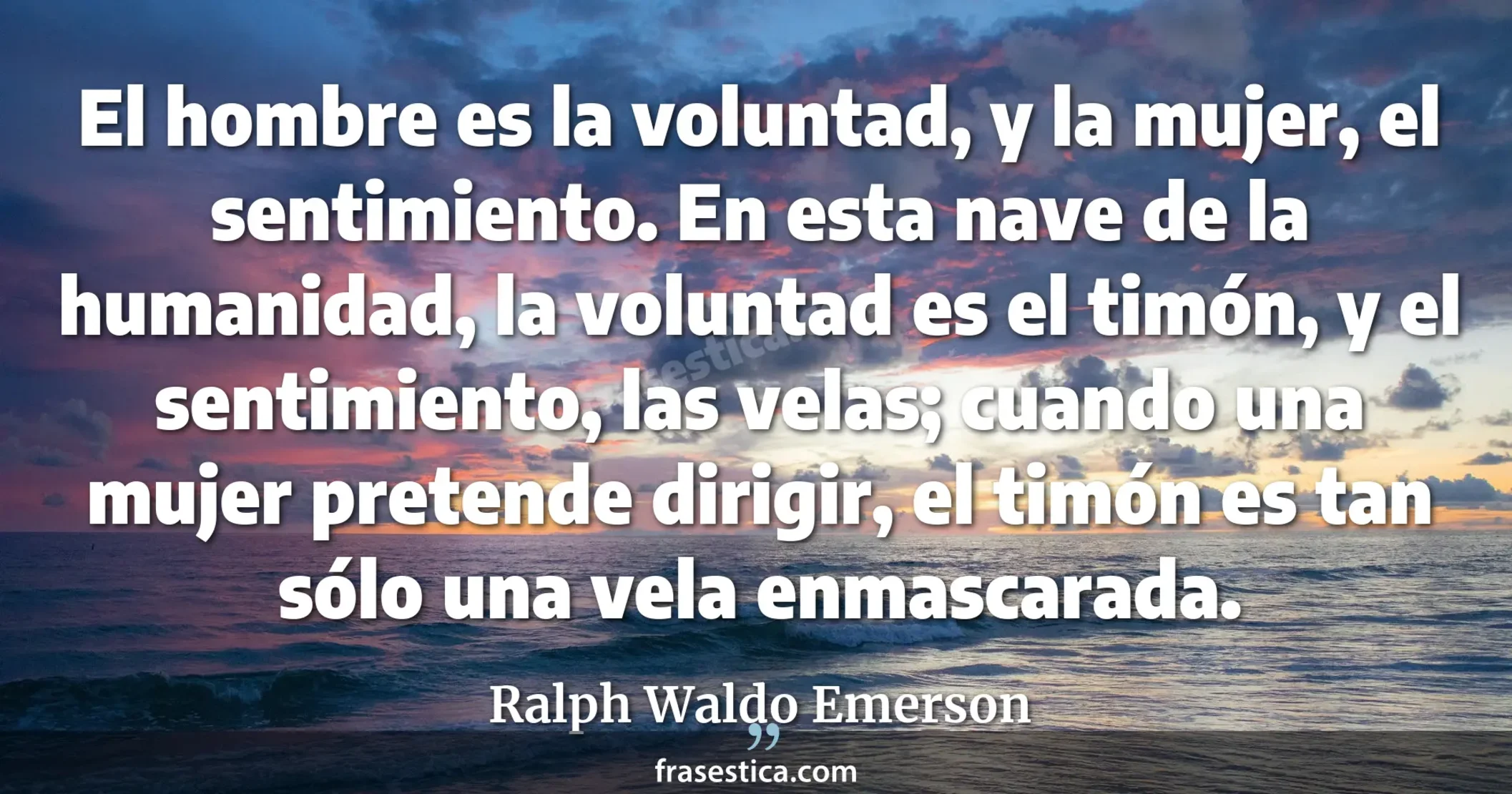 El hombre es la voluntad, y la mujer, el sentimiento. En esta nave de la humanidad, la voluntad es el timón, y el sentimiento, las velas; cuando una mujer pretende dirigir, el timón es tan sólo una vela enmascarada. - Ralph Waldo Emerson